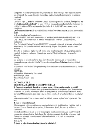 Dar pentru ca să ne ferim de rătăcire, avem nevoie de a cunoaşte bine credinţa dreaptă
sau ortodoxă. De aceea, Biserica cheamă pe credincioşii ei la cunoaşterea şi apărarea
credinţei
ortodoxe.
Cartea de faţă, „Credinţa ortodoxă”, a fost mai întâi publicată cu titlul „Învăţătura de
credinţă creştină ortodoxă”, în anul 1952, cu binecuvântarea Patriarhului Iustinian, cu
prilejul celei de-a 310-a aniversari a Sinodului de la Iaşi (1642), care a cercetat şi
completat
„Mărturisirea ortodoxă” a Mitropolitului român Petru Movilă al Kievului, aprobată în
1643
şi de un sinod de la Constantinopol.
Ediţia din 1952, însă mult îmbunătăţită, a mai fost publicată la Bucureşti (1992) şi la
Cluj (1993), iar acum la laşi, în editura mitropolitană Trinitas. Cu recunoştinţă,
mulţumim
Prea Fericitului Părinte Patriarh TEOCTIST pentru că a binevoit să acorde Mitropoliei
Moldovei şi Bucovinei filmele cu textul cules şi dreptul de a publica această carte.
Meritul
deosebit al carţii este faptul ca, sub forma unui catehism pentru adulji, explica dreapta
credinfa si dreapta viefuire a Bisericii, pe temeiul Sfintelor Scripturi şi scrierilor
Sfinţilor
Părinţi.
Cu speranţa că această carte va fi de mare folos atât tinerilor, cât şi vârstnicilor,
binecuvântam pe ostenitorii de la Tipografia mitropolitana Trinitas şi pe toţi cititorii
dornici
sa cunoască şi să traiască dreapta credinţă în Hristos care este arvuna mântuirii şi a vieţii
veşnice.
† DANIEL
Mitropolitul Moldovei şi Bucovinei
Sfintele Paşti, 1996
Mănăstirea Bucium – Iaşi
7
INTRODUCERE
CEA DINTÂI DATORIE A CREDINCIOSULUI
1. Care este cea dintâi datorie şi cea mai mare grijă a credinciosului în viaţă?
Cea dintâi datorie şi cea mai mare grijă a credinciosului în viaţă este grija de măntuirea
sufletului său. Nimic pe lume nu e mai de preţ pentru el ca mântuirea sufletului, după
cuvântul Mântuitorului, care zice: «Ce va folosi omului de ar dobândi Lumea toată şi-şi
va
pierde sufletu său? Sau ce va da omul, în schimb, pentru sufletul său?» (Marcu 8, 36-
37).
2. Dar ce este mântuirea?
Mântuirea este eliberarea din robia păcatului şi a morţii şi dobândirea vieţii de veci, în
Hristos. Ea ne-a fost făcută cu putinţă de întruparea, jertfa, învierea şi înălţarea
Domnului
nostru Iisus Hristos la cer, şi ne-o însuşim prin harul dumnezeiesc, cu care trebuie să
conlucrăm prin credinţă şi fapte bune. De mântuire se poate împărtăşi orice om, căci
Dumnezeu «voieşte ca toţi oamenii să se mântuiască şi să vină la cunoştinţa
adevărului.» (I
Tim. 2, 4).
3. Unde se găseşte adevărul care duce la mântuire?
 