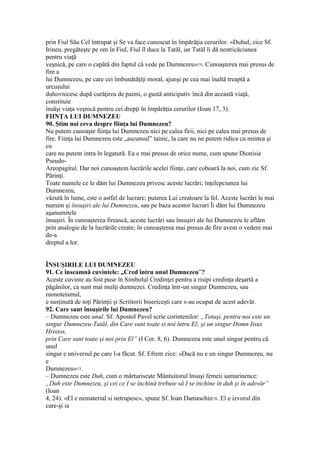 prin Fiul Său Cel întrupat şi Se va face cunoscut în împărăţia cerurilor. «Duhul, zice Sf.
Irineu, pregăteşte pe om în Fiul, Fiul îl duce la Tatăl, iar Tatăl îi dă nestricăciunea
pentru viaţă
veşnică, pe care o capătă din faptul că vede pe Dumnezeu»75. Cunoaşterea mai presus de
fire a
lui Dumnezeu, pe care cei îmbunătăţiţi moral, ajunşi pe cea mai înaltă treaptă a
urcuşului
duhovnicesc după curăţirea de paimi, o gustă anticipativ încă din această viaţă,
constituie
însăşi viaţa veşnică pentru cei drepţi în împărăţia cerurilor (Ioan 17, 3).
FIINŢA LUI DUMNEZEU
90. Ştim noi ceva despre fiinţa lui Dumnezeu?
Nu putem cunoaşte fiinţa lui Dumnezeu nici pe calea firii, nici pe calea mai presus de
fire. Fiinţa lui Dumnezeu este „ascunsul” tainic, la care nu ne putem ridica cu mintea şi
cu
care nu putem intra în legatură. Ea e mai presus de orice nume, cum spune Dionisie
Pseudo-
Areopagitul. Dar noi cunoaştem lucrările acelei fiinţe, care coboară la noi, cum zic Sf.
Părinţi.
Toate numele ce le dăm lui Dumnezeu privesc aceste lucrări; înţelepciunea lui
Dumnezeu,
văzută în lume, este o astfel de lucrare; puterea Lui creatoare la fel. Aceste lucrări le mai
numim şi însuşiri ale lui Dumnezeu, sau pe baza acestor lucrari Îi dăm lui Dumnezeu
aşanumitele
însuşiri. În cunoaşterea firească, aceste lucrări sau însuşiri ale lui Dumnezeu le aflăm
prin analogie de la lucrările create; în cunoaşterea mai presus de fire avem o vedere mai
de-a
dreptul a lor.
ÎNSUŞIRILE LUI DUMNEZEU
91. Ce înseamnă cuvintele: „Cred întru unul Dumnezeu”?
Aceste cuvinte au fost puse în Simbolul Credinţei pentru a risipi credinţa deşartă a
păgânilor, ca sunt mai mulţi dumnezei. Credinţa într-un singur Dumnezeu, sau
monoteismul,
e susţinută de toţi Părinţii şi Scriitorii bisericeşti care s-au ocupat de acest adevăr.
92. Care sunt însuşirile lui Dumnezeu?
– Dumnezeu este unul. Sf. Apostol Pavel scrie corintenilor: „Totuşi, pentru noi este un
singur Dumnezeu-Tatăl, din Care sunt toate si noi întru El; şi un singur Domn Iisus
Hristos,
prin Care sunt toate şi noi prin El” (I Cor. 8, 6). Dumnezeu este unul singur pentru că
unul
singur e universul pe care l-a făcut. Sf. Efrem zice: «Dacă nu e un singur Dumnezeu, nu
e
Dumnezeu»77.
– Dumnezeu este Duh, cum o mărturiseşte Mântuitorul însuşi femeii samarinence:
„Duh este Dumnezeu, şi cei ce I se închină trebuie să I se închine în duh şi în adevăr”
(Ioan
4, 24). «El e nematerial si netrupesc», spune Sf. Ioan Damaschin78. El e izvorul din
care-şi ia
 