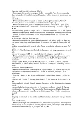 începutul toată firea înţelegătoare şi duhul79.
-Dumnezeu e simplu, adică necompus, fiindcă e nematerial. Firea Sa e necompusă şi
duhovnicească80. El nu admite nici un fel de adaos în Sine şi nu are ceva mai mare, sau
mai
mic, în Sine81.
– Dumnezeu e neschimbător, cum ne-o arata Sf. Iacov prin cuvinele: „Părintele
luminilor, la Care nu e schimbare sau umbră de mutare” (1, 17).
– Dumnezeu este veşnic, cum ne încredinţează cuvintele Apocalipsei: „Sfânt, Sfânt,
Sfânt, Domnul Dumnezeu, Atotţiitorul, Cel ce era, Cel ce este şi Cel ce vine” (Apoc. 4,
8). El
e înainte de timp, pentru că timpul e de la El. Însuşirea Lui veşnica e că El este veşnic82.
– Dumnezeu e necuprins, pentru că este nesfârşit şi de nespus. Dumnezeu este nevăzut.
Cuvântul se adresează către El în tăcere, simţul se toceşte vrând să-L cerceteze, iar
înţelegerea
se închirceşte vrând să-L îmbrăţişeze83.
– Dumnezeu e atotprezent, cum ne spune Psalmistul: „De mă voi sui în cer, Tu acolo
eşti; de mă voi coborâ în iad, de faţă eşti. De voi lua aripile mele de dimeneaţă şi mă
voi
sălăşlui la marginile mării, şi acolo mâna Ta mă va povăţui şi mă va ţine dreapta Ta”
(Ps.
138, 8-10). Fiind fără început şi fără sfârşit, Dumnezeu este atotprezent, pentru că nu El
e în
altceva, că toate sunt în El. El e pretutindeni şi e în întregime pretutindeni84.
– Dumnezeu e atotputernic, cum ne încredinţează Sf. Evanghelie: „Cele ce nu sunt cu
putinţă la oameni sunt cu putinţă la Dumnezeu” (Luca 18, 27). Atotputernicia lui
Dumnezeu
o susţin toţi Sf. Părinti, îndeosebi Aristide, Teofil al Antiohiei, Sf. Irineu, Clement
Alexandrinul, Sf. Chiril al Ierusalimului. Puterea lui Dumnezeu e nevăzută şi ascunde o
mare
pătrundere şi simţire Duhului85.
– Dumnezeu e atotştiutor, cum ne spune Sf. Apostol Pavel: „O, adâncul bogăţiei şi al
înţelepciunii şi al ştiinţei lui Dumnezeu! Cât sunt de necercate judecăţile Lui se
nepătrunse
căiele Lui!” (Rom. 11, 33). Ştiinţa lui Dumnezeu cunoaşte toate deodată: cele trecute,
cele
prezente, cele viitoare. El cunoaşte totul din veci; El ştie înainte de facerea lumii ce se
va
întâmpla până în ultimele clipe ale acesteia. Dumnezeu nu S-a sfătuit cu nimeni despre
noi, în
momentul când am fost creaţi, pentru că El cunoştea rostul nostru înainte de facerea
pământului şi a veacurilor86. Prin prezenţa Sa, Dumnezeu nu ne obligă să facem cele
viitoare87. Dumnezeu ştie toate câte se vor întâmpla prin libera voinţă a oamenilor, dar
această
35
preştiinţă nu nimiceşte liberul arbitru sau libera hotărâre88. Dumnezeu priveşte în inimi,
ştie
toate şi aude toate89.
– Dumnezeu e drept, cum spune Psalmistul: „Domnul iubeşte judecata şi nu va părăsi
pe cei cuvioşi ai Săi; (aceştia) în veac vor fi păziţi; iar cei fără-de-lege vor fi izgoniţi şi
seminţia celor necredincioşi va fi stârpită (Ps. 36, 28).
 