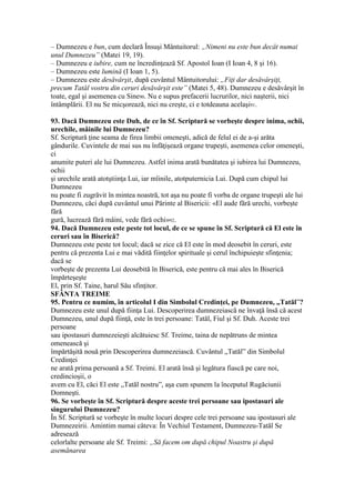– Dumnezeu e bun, cum declară Însuşi Mântuitorul: „Nimeni nu este bun decât numai
unul Dumnezeu” (Matei 19, 19).
– Dumnezeu e iubire, cum ne încredinţează Sf. Apostol Ioan (I Ioan 4, 8 şi 16).
– Dumnezeu este lumină (I Ioan 1, 5).
– Dumnezeu este desăvârşit, după cuvântul Mântuitorului: „Fiţi dar desăvârşiţi,
precum Tatăl vostru din ceruri desăvârşit este” (Matei 5, 48). Dumnezeu e desăvârşit în
toate, egal şi asemenea cu Sine90. Nu e supus prefacerii lucrurilor, nici naşterii, nici
întâmplării. El nu Se micşorează, nici nu creşte, ci e totdeauna acelaşi91.
93. Dacă Dumnezeu este Duh, de ce în Sf. Scriptură se vorbeşte despre inima, ochii,
urechile, mâinile lui Dumnezeu?
Sf. Scriptură ţine seama de firea limbii omeneşti, adică de felul ei de a-şi arăta
gândurile. Cuvintele de mai sus nu înfăţişează organe trupeşti, asemenea celor omeneşti,
ci
anumite puteri ale lui Dumnezeu. Astfel inima arată bunătatea şi iubirea lui Dumnezeu,
ochii
şi urechile arată atotştiinţa Lui, iar mîinile, atotputernicia Lui. După cum chipul lui
Dumnezeu
nu poate fi zugrăvit în mintea noastră, tot aşa nu poate fi vorba de organe trupeşti ale lui
Dumnezeu, căci după cuvântul unui Părinte al Bisericii: «El aude fără urechi, vorbeşte
fără
gură, lucrează fără mâini, vede fără ochi»92.
94. Dacă Dumnezeu este peste tot locul, de ce se spune în Sf. Scriptură că El este în
ceruri sau în Biserică?
Dumnezeu este peste tot locul; dacă se zice că El este în mod deosebit în ceruri, este
pentru că prezenta Lui e mai vădită fiinţelor spirituale şi cerul închipuieşte sfinţenia;
dacă se
vorbeşte de prezenta Lui deosebită în Biserică, este pentru că mai ales în Biserică
împărteşeşte
El, prin Sf. Taine, harul Său sfinţitor.
SFÂNTA TREIME
95. Pentru ce numim, în articolul I din Simbolul Credinţei, pe Dumnezeu, „Tatăl”?
Dumnezeu este unul după fiinţa Lui. Descoperirea dumnezeiască ne învaţă însă că acest
Dumnezeu, unul după fiinţă, este în trei persoane: Tatăl, Fiul şi Sf. Duh. Aceste trei
persoane
sau ipostasuri dumnezeieşti alcătuiesc Sf. Treime, taina de nepătruns de mintea
omenească şi
împărtăşită nouă prin Descoperirea dumnezeiască. Cuvântul „Tatăl” din Simbolul
Credinţei
ne arată prima persoană a Sf. Treimi. El arată însă şi legătura fiască pe care noi,
credincioşii, o
avem cu El, căci El este „Tatăl nostru”, aşa cum spunem la începutul Rugăciunii
Domneşti.
96. Se vorbeşte în Sf. Scriptură despre aceste trei persoane sau ipostasuri ale
singurului Dumnezeu?
În Sf. Scriptură se vorbeşte în multe locuri despre cele trei persoane sau ipostasuri ale
Dumnezeirii. Amintim numai câteva: În Vechiul Testament, Dumnezeu-Tatăl Se
adresează
celorlalte persoane ale Sf. Treimi: „Să facem om după chipul Noastru şi după
asemănarea
 