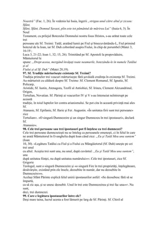 Noastră” (Fac. 1, 26). În vedenia lui Isaia, îngerii „strigau unul către altul şi ziceau:
Sfânt,
Sfânt, Sfânt, Domnul Savaot, plin este tot pământul de mărirea Lui” (Isaia 6, 3). În
Noul
Testament, cu prilejul Botezului Domnului nostru Iisus Hristos, s-au arătat toate cele
trei
persoane ale Sf. Treimi: Tatăl, aratând lumii pe Fiul şi binecuvântându-L, Fiul primind
botezul de la Ioan, iar Sf. Duh coborând asupra Fiului, în chip de porumbel (Matei 3,
16-19 ;
Luca 3, 21-22; Ioan 1, 32; 15, 26). Trimitând pe Sf. Apostoli la propovăduire,
Mântuitorul le
spune: „Drept aceea, mergând învăţaţi toate neamurile, botezându-le în numele Tatălui
şi al
Fiului şi al Sf. Duh” (Matei 28,19).
97. Sf. Tradiţie mărturiseşte existenţe Sf. Treimi?
Tradiţia primelor trei veacuri mărturiseşte fără şovăială credinţa în existenţa Sf. Treimi.
Au mărturisit cu căldură despre Sf. Treime: Sf. Clement Romanul, Sf. Ignatie, Sf.
Policarp,
Aristide, Sf. Iustin, Atenagora, Teofil al Antiohiei, Sf. Irineu, Clement Alexandrinul,
Origen,
Tertulian, Novatian. Sf. Părinţi ai veacurilor IV şi V s-au întemeiat neîntrerupt pe
această
tradiţie, în toiul luptelor lor contra arianismului. Se pot cita în această privinţă mai ales
Sf.
Atanasie, Sf. Epifanie, Sf. Ilarie şi Fer. Augustin. «În unitatea firii sunt trei persoane»
zice
Tertulian93. «O singură Dumnezeire şi un singur Dumnezeu în trei ipostasuri», declară
Sf.
Atanasie94.
98. Cele trei persoane sau trei ipostasuri pot fi înţelese ca trei dumnezei?
Cele trei persoane dumnezeieşti nu se înteleg ca persoanele omeneşti, ci în felul în care
ne arată Mântuitorul în Evanghelia după Ioan când zice: „Eu şi Tatăl Meu una suntem”
(Ioan
10, 30). «Legătura Tatălui cu Fiul şi a Fiului cu Mângâietorul (Sf. Duh) uneşte pe cei
trei unul
cu altul. Aceştia trei sunt una, nu unul, după cuvântul: „Eu şi Tatăl Meu una suntem”,
una
după unitatea fiinţei, nu după unitatea numărului»95. Cele trei ipostasuri, zice Sf.
Grigorie
Teologul, sunt o singură Dumnezeire şi «o singură Fire în trei proprietăţi, înţelegătoare,
desăvârşite, existând prin ele însele, deosebite în număr, dar nu deosebite în
Dumnezeire»96.
Acelaşi Sfânt Părinte explică felul unirii ipostasurilor astfel: «Se deosebesc fără să se
împartă,
ca să zic aşa, şi se unesc deosebit. Unul în trei este Dumnezeirea şi trei fac una»97. Nu
sunt,
deci, trei dumnezei.
99. Care e legătura ipostasurilor între ele?
Deşi mare taina, lucrul acesta a fost lămurit pe larg de Sf. Părinţi. Sf. Chiril al
 