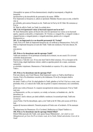 Alexandriei ne spune că Firea dumnezeiască, simplă şi necompusă, e lărgită de
însuşirile
ipostasurilor şi de deosebirile de persoană şi de nume. ffffffw
Fire împreună cu însuşirea ei, adică cu ipostasul. Rămâne fiecare ceea ce este, având în
sine şi
pe celelalte, prin unirea firească cu ele. Tatăl este în Fiul şi în Sf. Duh. De semenea şi
Fiul şi
Sf. Duh Se află în Tatăl, iar Tatăl, în ceilalţi doi98.
100. Cele trei ipostasuri voiesc şi lucrează separat sau la un loc?
Sf. Ioan Damaschin spune că fiecare din cele trei ipostasuri nu voiesc şi nu lucrează
aparte, separat şi deosebit, ci împreună99. Sf. Treime e o singură fire, o singură voinţă, o
singură lucrare, o singură putere, o singură autoritate, pentru că e o singură
Dumnezeire100.
101. Ce au împreună şi ce au deosebit persoanele Sf. Treimi?
Tatăl, Fiul şi Sf. Duh au împreună însuşirea de a fi nefăcuţi şi Dumnezeirea. Fiul şi Sf.
Duh au împreună însuşirea că sunt din Tatăl. Tatăl este nenăscut, Fiul este născut, Sf.
Duh
este purces.
37
102. Prin ce Se deosebeşte mai de aproape Tatăl?
Tatăl este nenăscut. El nu primeşte existenţa de la nimeni, nu are cauză. El e izvorul
celorlalte două persoane.
Dumnezeu e Tată din veci. El nu este însă Tată în felul omenesc. El n-a început să fie
Tată în timp, după împlinirea vârstei, odată cu apariţia puterii de a naşte, asemenea
oamenilor
şi celorlalte vieţuitoare. Dumnezeu e Tată deodată cu veşnicia. El e, deci, totdeauna
Tată101.
103. Prin ce Se deosebeşte mai de aproape Fiul?
Fiul este născut, este Unul-Născut, fiind împreună veşnic cu Tatăl şi deofiinţă cu
Acesta. Fiul e Fiu dinaintea veacului şi de totdeauna. El nu Şi-a început cândva
existenţa, ci
de când e Tatăl e şi Fiul. Şi când gândim la Tatăl, gândim şi la Fiul. Fiul nu e creat, cum
pretindea Arie, ci e născut din Tatăl, dar nu printr-o naştere omenească, nici constrânsă,
ci
printr-una voită şi firească. E o naştere necuprinsă de mintea omenească. Fiul şi Tatăl
sunt una
ca Dumnezeire, ca fire, ca veşnicie, ca voinţă, ca lucrare, ca bunătate etc., dar Se
deosebesc ca
ipostasuri: unul e născut, pe când celălalt e nenăscut; în această privinţă, Tatăl este
izvorul şi
cauza Fiului. Fiul Se deosebeşte, apoi, şi de Tatăl şi de Sf. Duh, prin aceea că El Şi-a
luat
asupra-Şi lucrarea mântuirii. Numele propriu al Fiului este «Cuvântul». El Se numeşte
şi
«Înţelepciunea lui Dumnezeu. El e Cuvântul, Strălucirea şi Chipul Tatălui»102.
104. Prin ce Se deosebeşte mai de aproape Duhul Sfânt?
Duhul Sfânt purcede din Tatăl, cum spune Însuşi Mântuitorul: „Iar când va veni
Mângâietorul, pe Care Eu Îl voi trimite vouă, de la Tatăl, Duhul adevărului, Care de la
Tatăl
 