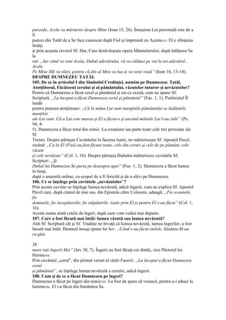 purcede, Acela va mărturisi despre Mine (Ioan 15, 26). Însuşirea Lui personală este de a
fi
purces din Tatăl de a Se face cunoscut după Fiul şi împreună cu Acesta103. El e sfinţenia
însăşi
şi prin aceasta izvorul Sf. Har, Care desăvârşeşte opera Mântuitorului, după înălţarea Sa
la
cer: „Iar când va veni Acela, Duhul adevărului, vă va călăuzi pe voi la tot adevărul...
Acela
Pe Mine Mă va slăvi, pentru că din al Meu va lua şi va vesti vouă” (Ioan 16, 13-14).
DESPRE DUMNEZEU TATĂL
105. De ce în articolul I din Simbolul Credinţei, numim pe Dumnezeu: Tatăl,
Atotţiitorul, Făcătorul cerului şi al pământului, văzutelor tuturor şi nevăzutelor?
Pentru că Dumnezeu a făcut cerul şi pământul şi tot ce există, cum ne spune Sf.
Scriptură: „La început a făcut Dumnezeu cerul şi pământul” (Fac. 1, 1). Psalmistul Îl
laudă
pentru puterea atotţiitoare: „Că în mâna Lui sunt marginile pământului se înălţimile
munţilor
ale Lui sunt. Că a Lui este marea şi El a făcut-o şi uscatul mâinile Lui l-au zidit” (Ps.
94, 4-
5). Dumnezeu a făcut totul din nimic. La creaţiune iau parte toate cele trei persoane ale
Sf.
Treimi. Despre părtaşia Cuvântului la facerea lumii, ne mărturiseşte Sf. Apostol Pavel,
zicând: „Ca în El (Fiul) au fost făcute toate, cele din ceruri şi cele de pe pământ, cele
văzute
şi cele nevăzute” (Col. 1, 16). Despre părtaşia Duhului mărturisesc cuvintele Sf.
Scripturi: „Şi
Duhul lui Dumnezeu Se purta pe deasupra apei” (Fac. 1, 2). Dumnezeu a făcut lumea
în timp,
după o anumită ordine, cu scopul de a fi fericită şi de a slăvi pe Dumnezeu.
106. Ce se înţelege prin cuvintele „nevăzutelor”?
Prin aceste cuvinte se înţelege lumea nevăzută, adică îngerii, cum ne explica Sf. Apostol
Pavel care, după citatul de mai sus, din Epistola către Coloseni, adaugă: „Fie scaunele,
fie
domneile, fie începătoriile, fie stăpânirile: toate prin El şi pentru El s-au făcut” (Col. 1,
16).
Aceste nume arată cetele de îngeri, după cum vom vedea mai departe.
107. Care a fost făcută mai întâi: lumea văzută sau lumea nevăzută?
Atât Sf. Scriptură cât şi Sf. Tradiţie ne învaţă că lumea nevăzută, lumea îngerilor, a fost
facută mai întâi. Domnul însuşi spune lui Iov: „Când s-au făcut stelele, lăudatu-M-au
cu glas
38
mare toţi îngerii Mei” (Iov 38, 7). Îngerii au fost făcuţi cei dintâi, zice Păstorul lui
Herma104.
Prin cuvântul „cerul”, din primul verset al cărţii Facerii: „La început a făcut Dumnezeu
cerul
şi pământul”, se înţelege lumea nevăzută a cerului, adică îngerii.
108. Cum şi de ce a făcut Dumnezeu pe îngeri?
Dumnezeu a făcut pe îngeri din nimic105. I-a fost de ajuns să voiască, pentru a-i aduce la
lumina106. El i-a făcut din bunătatea Sa.
 