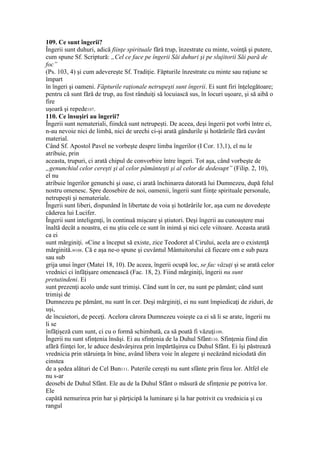 109. Ce sunt îngerii?
Îngerii sunt duhuri, adică fiinţe spirituale fără trup, înzestrate cu minte, voinţă şi putere,
cum spune Sf. Scriptură: „Cel ce face pe îngerii Săi duhuri şi pe slujitorii Săi pară de
foc”
(Ps. 103, 4) şi cum adevereşte Sf. Tradiţie. Făpturile înzestrate cu minte sau raţiune se
împart
în îngeri şi oameni. Făpturile raţionale netrupeşti sunt îngerii. Ei sunt firi înţelegătoare;
pentru că sunt fără de trup, au fost rânduiţi să locuiască sus, în locuri uşoare, şi să aibă o
fire
uşoară şi repede107.
110. Ce însuşiri au îngerii?
Îngerii sunt nemateriali, fiindcă sunt netrupeşti. De aceea, deşi îngerii pot vorbi între ei,
n-au nevoie nici de limbă, nici de urechi ci-şi arată gândurile şi hotărârile fără cuvânt
material.
Când Sf. Apostol Pavel ne vorbeşte despre limba îngerilor (I Cor. 13,1), el nu le
atribuie, prin
aceasta, trupuri, ci arată chipul de convorbire între îngeri. Tot aşa, când vorbeşte de
„genunchiul celor cereşti şi al celor pământeşti şi al celor de dedesupt” (Filip. 2, 10),
el nu
atribuie îngerilor genunchi şi oase, ci arată închinarea datorată lui Dumnezeu, după felul
nostru omenesc. Spre deosebire de noi, oamenii, îngerii sunt fiinţe spirituale personale,
netrupeşti şi nemateriale.
Îngerii sunt liberi, dispunând în libertate de voia şi hotărârile lor, aşa cum ne dovedeşte
căderea lui Lucifer.
Îngerii sunt inteligenţi, în continuă mişcare şi ştiutori. Deşi îngerii au cunoaştere mai
înaltă decât a noastra, ei nu ştiu cele ce sunt în inimă şi nici cele viitoare. Aceasta arată
ca ei
sunt mărginiţi. «Cine a început să existe, zice Teodoret al Cirului, acela are o existenţă
mărginită.»108. Că e aşa ne-o spune şi cuvântul Mântuitorului că fiecare om e sub paza
sau sub
grija unui înger (Matei 18, 10). De aceea, îngerii ocupă loc, se fac văzuţi şi se arată celor
vrednici ci înfăţişare omenească (Fac. 18, 2). Fiind mărginiţi, îngerii nu sunt
pretutindeni. Ei
sunt prezenţi acolo unde sunt trimişi. Când sunt în cer, nu sunt pe pământ; când sunt
trimişi de
Dumnezeu pe pământ, nu sunt în cer. Deşi mărginiţi, ei nu sunt împiedicaţi de ziduri, de
uşi,
de încuietori, de peceţi. Acelora cărora Dumnezeu voieşte ca ei să li se arate, îngerii nu
li se
înfăţişeză cum sunt, ci cu o formă schimbată, ca să poată fi văzuţi109.
Îngerii nu sunt sfinţenia însăşi. Ei au sfinţenia de la Duhul Sfânt110. Sfinţenia fiind din
afără fiinţei lor, le aduce desăvârşirea prin împărtăşirea cu Duhul Sfânt. Ei îşi păstrează
vrednicia prin stăruinţa în bine, având libera voie în alegere şi necăzând niciodată din
cinstea
de a şedea alături de Cel Bun111. Puterile cereşti nu sunt sfânte prin firea lor. Altfel ele
nu s-ar
deosebi de Duhul Sfânt. Ele au de la Duhul Sfânt o măsură de sfinţenie pe potriva lor.
Ele
capătă nemurirea prin har şi părţicipă la luminare şi la har potrivit cu vrednicia şi cu
rangul
 