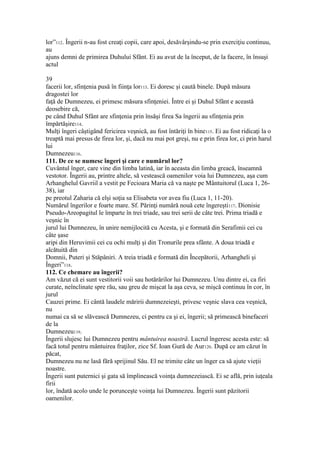 lor”112. Îngerii n-au fost creaţi copii, care apoi, desăvârşindu-se prin exerciţiu continuu,
au
ajuns demni de primirea Duhului Sfânt. Ei au avut de la început, de la facere, în însuşi
actul
39
facerii lor, sfinţenia pusă în fiinţa lor113. Ei doresc şi caută binele. După măsura
dragostei lor
faţă de Dumnezeu, ei primesc măsura sfinţeniei. Între ei şi Duhul Sfânt e această
deosebire că,
pe când Duhul Sfânt are sfinţenia prin însăşi firea Sa îngerii au sfinţenia prin
împărtăşire114.
Mulţi îngeri câştigând fericirea veşnică, au fost întăriţi în bine115. Ei au fost ridicaţi la o
treaptă mai presus de firea lor, şi, dacă nu mai pot greşi, nu e prin firea lor, ci prin harul
lui
Dumnezeu116.
111. De ce se numesc îngeri şi care e numărul lor?
Cuvântul înger, care vine din limba latină, iar în aceasta din limba greacă, înseamnă
vestotor. Îngerii au, printre altele, să vestească oamenilor voia lui Dumnezeu, aşa cum
Arhanghelul Gavriil a vestit pe Fecioara Maria că va naşte pe Mântuitorul (Luca 1, 26-
38), iar
pe preotul Zaharia că elşi soţia sa Elisabeta vor avea fiu (Luca 1, 11-20).
Numărul îngerilor e foarte mare. Sf. Părinţi numără nouă cete îngereşti117. Dionisie
Pseudo-Areopagitul le împarte în trei triade, sau trei serii de câte trei. Prima triadă e
veşnic în
jurul lui Dumnezeu, în unire nemijlocită cu Acesta, şi e formată din Serafimii cei cu
câte şase
aripi din Heruvimii cei cu ochi mulţi şi din Tronurile prea sfânte. A doua triadă e
alcătuită din
Domnii, Puteri şi Stăpâniri. A treia triadă e formată din Începătorii, Arhangheli şi
Îngeri”118.
112. Ce chemare au îngerii?
Am văzut că ei sunt vestitorii voii sau hotărârilor lui Dumnezeu. Unu dintre ei, ca firi
curate, neînclinate spre rău, sau greu de mişcat la aşa ceva, se mişcă continuu în cor, în
jurul
Cauzei prime. Ei cântă laudele măririi dumnezeieşti, privesc veşnic slava cea veşnică,
nu
numai ca să se slăvească Dumnezeu, ci pentru ca şi ei, îngerii; să primească binefaceri
de la
Dumnezeu119.
Îngerii slujesc lui Dumnezeu pentru mântuirea noastră. Lucrul îngeresc acesta este: să
facă totul pentru mântuirea fraţilor, zice Sf. Ioan Gură de Aur120. După ce am căzut în
păcat,
Dumnezeu nu ne lasă fără sprijinul Său. El ne trimite câte un înger ca să ajute vieţii
noastre.
Îngerii sunt puternici şi gata să împlinească voinţa dumnezeiască. Ei se află, prin iuţeala
firii
lor, îndată acolo unde le porunceşte voinţa lui Dumnezeu. Îngerii sunt păzitorii
oamenilor.
 