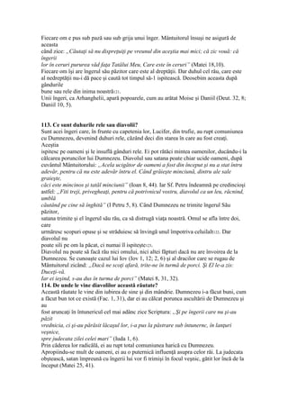 Fiecare om e pus sub pază sau sub grija unui înger. Mântuitorul însuşi ne asigură de
aceasta
când zice: „Căutaţi să nu dispreţuiţi pe vreunul din aceştia mai mici; că zic vouă: că
îngerii
lor în ceruri pururea văd faţa Tatălui Meu, Care este în ceruri” (Matei 18,10).
Fiecare om îşi are îngerul său păzitor care este al dreptăţii. Dar duhul cel rău, care este
al nedreptăţii nu-i dă pace şi caută tot timpul să-1 ispitească. Deosebim aceasta după
gândurile
bune sau rele din inima noastră121.
Unii îngeri, ca Arhanghelii, apară popoarele, cum au arătat Moise şi Daniil (Deut. 32, 8;
Daniil 10, 5).
113. Ce sunt duhurile rele sau diavolii?
Sunt acei îngeri care, în frunte cu capetenia lor, Lucifer, din trufie, au rupt comuniunea
cu Dumnezeu, devenind duhuri rele, căzând deci din starea în care au fost creaţi.
Aceştia
ispitesc pe oameni şi le insuflă gânduri rele. Ei pot rătăci mintea oamenilor, ducându-i la
călcarea poruncilor lui Dumnezeu. Diavolul sau satana poate chiar ucide oameni, după
cuvântul Mântuitorului: „Acela ucigător de oameni a fost din început şi nu a stat întru
adevăr, pentru că nu este adevăr întru el. Când grăieşte minciună, dintru ale sale
graieşte,
căci este mincinos şi tatăl minciunii” (Ioan 8, 44). Iar Sf. Petru îndeamnă pe credincioşi
astfel: „Fiti treji, privegheaţi, pentru că potrivnicul vostru, diavolul ca un leu, răcnind,
umblă
căutând pe cine să înghită” (I Petru 5, 8). Când Dumnezeu ne trimite îngerul Său
păzitor,
satana trimite şi el îngerul său rău, ca să distrugă viaţa noastră. Omul se afla între doi,
care
urmăresc scopuri opuse şi se străduiesc să învingă unul împotriva celuilalt122. Dar
diavolul nu
poate sili pe om la păcat, ci numai îl ispiteşte123.
Diavolul nu poate să facă rău nici omului, nici altei făpturi dacă nu are învoirea de la
Dumnezeu. Se cunoaşte cazul lui Iov (Iov 1, 12; 2, 6) şi al dracilor care se rugau de
Mântuitorul zicând: „Dacă ne scoţi afară, trite-ne în turmă de porci. Şi El le-a zis:
Duceţi-vă.
Iar ei ieşind, s-au dus în turma de porci” (Matei 8, 31, 32).
114. De unde le vine diavolilor această răutate?
Această răutate le vine din iubirea de sine şi din mândrie. Dumnezeu i-a făcut buni, cum
a făcut bun tot ce există (Fac. 1, 31), dar ei au călcat porunca ascultării de Dumnezeu şi
au
fost aruncaţi în întunericul cel mai adânc zice Scriptura: „Şi pe îngerii care nu şi-au
păzit
vrednicia, ci şi-au părăsit lăcaşul lor, i-a pus la păstrare sub întunernc, în lanţuri
veşnice,
spre judecata zilei celei mari” (Iuda 1, 6).
Prin căderea lor radicălă, ei au rupt total comuniunea harică cu Dumnezeu.
Apropiindu-se mult de oameni, ei au o puternică influenţă asupra celor răi. La judecata
obştească, satan împreună cu îngerii lui vor fi trimişi în focul veşnic, gătit lor încă de la
început (Matei 25, 41).
 