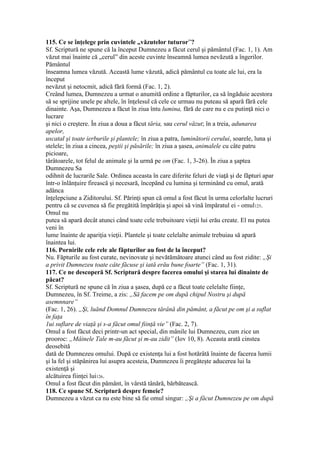 115. Ce se înţelege prin cuvintele „văzutelor tuturor”?
Sf. Scriptură ne spune că la început Dumnezeu a făcut cerul şi pământul (Fac. 1, 1). Am
văzut mai înainte că „cerul” din aceste cuvinte înseamnă lumea nevăzută a îngerilor.
Pământul
înseamna lumea văzută. Această lume văzută, adică pământul cu toate ale lui, era la
început
nevăzut şi netocmit, adică fără formă (Fac. 1, 2).
Creând lumea, Dumnezeu a urmat o anumită ordine a făpturilor, ca să îngăduie acestora
să se sprijine unele pe altele, în înţelesul că cele ce urmau nu puteau să apară fără cele
dinainte. Aşa, Dumnezeu a făcut în ziua întu lumina, fără de care nu e cu putinţă nici o
lucrare
şi nici o creştere. În ziua a doua a făcut tăria, sau cerul văzut; în a treia, adunarea
apelor,
uscatal şi toate ierburile şi plantele; în ziua a patra, luminătorii cerului, soarele, luna şi
stelele; în ziua a cincea, peştii şi păsările; în ziua a şasea, animalele cu câte patru
picioare,
târâtoarele, tot felul de animale şi la urmă pe om (Fac. 1, 3-26). În ziua a şaptea
Dumnezeu Sa
odihnit de lucrarile Sale. Ordinea aceasta în care diferite feluri de viaţă şi de făpturi apar
într-o înlănţuire firească şi necesară, începând cu lumina şi terminând cu omul, arată
adânca
înţelepciune a Ziditorului. Sf. Părinţi spun că omul a fost făcut în urma celorlalte lucruri
pentru că se cuvenea să fie pregătită împărăţia şi apoi să vină împăratul ei - omul125.
Omul nu
putea să apară decât atunci când toate cele trebuitoare vieţii lui erău create. El nu putea
veni în
lume înainte de apariţia vieţii. Plantele şi toate celelalte animale trebuiau să apară
înaintea lui.
116. Pornirile cele rele ale făpturilor au fost de la început?
Nu. Făpturile au fost curate, nevinovate şi nevătămătoare atunci când au fost zidite: „Şi
a privit Dumnezeu toate câte făcuse şi iată erău bune foarte” (Fac. 1, 31).
117. Ce ne descoperă Sf. Scriptură despre facerea omului şi starea lui dinainte de
păcat?
Sf. Scriptură ne spune că în ziua a şasea, după ce a făcut toate celelalte fiinţe,
Dumnezeu, în Sf. Treime, a zis: „Să facem pe om după chipul Nostru şi după
asemnnare”
(Fac. 1, 26). „Şi, luănd Domnul Dumnezeu tărână din pământ, a făcut pe om şi a suflat
în faţa
1ui suflare de viaţă şi s-a făcut omul fiinţă vie” (Fac. 2, 7).
Omul a fost făcut deci printr-un act special, din mânile lui Dumnezeu, cum zice un
prooroc: „Mâinele Tale m-au făcut şi m-au zidit” (Iov 10, 8). Aceasta arată cinstea
deosebită
dată de Dumnezeu omului. După ce existenţa lui a fost hotărâtă înainte de facerea lumii
şi la fel şi stăpânirea lui asupra acesteia, Dumnezeu îi pregăteşte aducerea lui la
existenţă şi
alcătuirea fiinţei lui126.
Omul a fost făcut din pământ, în vârstă tânără, bărbătească.
118. Ce spune Sf. Scriptură despre femeie?
Dumnezeu a văzut ca nu este bine să fie omul singur: „Şi a făcut Dumnezeu pe om după
 