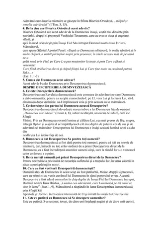 Adevărul care duce la mântuire se găseşte în Sfinta Biserică Ortodoxă, „stâlpul şi
temelia adevărului” (I Tim. 3, 15).
4. De la cine are Biserica Ortodoxă acest adevăr?
Biserica Ortodoxă are acest adevăr de la Dumnezeu însuşi, vestit mai dinainte prin
patriarhii, drepţii şi proorocii Vechiului Testament, care au avut o viaţa şi cugetare
sfăntă, şi
apoi în mod desăvârşit prin Însuşi Fiul Său întrupat Domnul nostru Iisus Hristos,
Măntuitorul,
cum spune Sfăntul Apostol Pavel: «După ce Dumnezeu odinioară, în multe rânduri şi în
multe chipuri, a vorbit părinţilor noştri prin prooroci, în zilele acestea mai de pe urmă
ne-a
grăit nouă prin Fiul, pe Care L-a pus moştenitor la toate şi prin Care a făcut şi
veacurile;
Care fiind strălucirea slavei şi chipul fiinţei Lui şi Care ţine toate cu cuvântul puterii
SaLe...»
(Evr. 1, 1-3).
5. Cum a dat Dumnezeu acest adevar?
Acest adevăr l-a dat Dumnezeu prin Descoperirea dumnezeiască.
DESPRE DESCOPERIREA DUMNVEZEIASCĂ
6. Ce este Descoperirea dumnezeiască?
Descoperirea sau Revelaţia dumnezeiască este comoara de adevăruri pe care Dumnezeu
a dat-o oamenilor, pentru ca aceştia cunoscându-L pe El, voia Lui şi lucrarea Lui, să-L
cinstească după vrednicie, să-I împlinească voia şi prin aceasta să se mântuiască.
7. Ce dovedeşte din partea lui Dumnezeu această Descoperire?
Descoperirea dumnezeiască dovedeşte marea iubire a lui Dumnezeu faţa de oameni.
„Dumnezeu este iubere” (I Ioan 4, 8), iubire nesfârşită, un ocean de iubire, cum zic
Sfinţii
Părinţi. Prin ea Dumnezeu revarsă lumina şi căldura Lui, cea mai presus de fire, asupra,
întregii făpturi şi o ajută să se împărtăşească cât mai deplin de puterea cea de sus şi de
adevărul cel mântuitor. Descoperirea lui Dumnezeu e însăşi această lumină ce ni s-a dat
din
nesfârşita Lui iubire faţa de noi.
8. Dumnezeu a dat Descoperirea Sa pentru toţi oamenii?
Descoperirea dumnezeiască a fost dată pentru toţi oamenii, pentru că toţi au nevoie de
mântuire, dar, întrucât nu toţi erău vrednici de a primi Descoperirea direct de la
Dumnezeu, ea a fost încredinţată anumitor oameni aleşi, care la rândul lor s-o vestească
celor ce doresc a o primi.
9. De ce nu toţi oamenii pot prizni Descoperirea direct de la Dumnezeu?
Pentru nevrednicia pricinuită de necurăţia sufletului şi a trupului lor, în urma căderii în
păcat a protopărinţilor noştri.
10. Care au fost vestitorii Descoperirii dumnezeieşti?
Oamenii aleşi de Dumnezeu în acest scop au fost patriarhii, Moise, drepţii şi proorocii,
care au primit şi au vestit cuvântul lui Dumnezeu în sânul poporului evreu. Această
Descoperire a fost adusă osmenilor în chip deplin de Însuşi Fiul lui Dumnezeu întrupat,
Domnul nostru Iisus Hristos, „Lumina cea adevărată, care Luminează pe tot omul ce
vine în lume” (Ioan 1, 9). Mântuitorul a răspândit în lume Descoperirea dumnezeiască
prin Sfinţii Săi
Apostoli şi Ucenici, în Biserica întemeiată de El şi intrată în istorie la Cincizecime.
11. Este cu putinţă ca Dumnezeu să Se descopere oamenilor?
Este cu putinţă. S-a susţinut, totuşi, de către unii înţelepţi pagâni şi de către unii eretici,
 