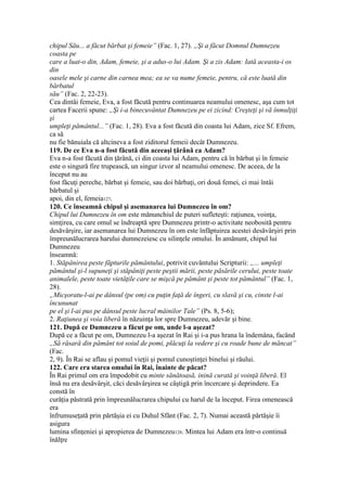 chipul Său... a făcut bărbat şi femeie” (Fac. 1, 27). „Şi a făcut Domnul Dumnezeu
coasta pe
care a luat-o din, Adam, femeie, şi a adus-o lui Adam. Şi a zis Adam: Iată aceasta-i os
din
oasele mele şi carne din carnea mea; ea se va nume femeie, pentru, că este luată din
bărbatul
său” (Fac. 2, 22-23).
Cea dintâi femeie, Eva, a fost făcută pentru continuarea neamului omenesc, aşa cum tot
cartea Facerii spune: „Şi i-a binecuvântat Dumnezeu pe ei zicind: Creşteţi şi vă înmulţiţi
şi
umpleţi pământul...” (Fac. 1, 28). Eva a fost făcută din coasta lui Adam, zice Sf. Efrem,
ca să
nu fie bănuiala că altcineva a fost ziditorul femeii decât Dumnezeu.
119. De ce Eva n-a fost făcută din aceeaşi ţărână ca Adam?
Eva n-a fost făcută din ţărână, ci din coasta lui Adam, pentru că în bărbat şi în femeie
este o singură fire trupească, un singur izvor al neamului omenesc. De aceea, de la
început nu au
fost făcuţi pereche, bărbat şi femeie, sau doi bărbaţi, ori două femei, ci mai întâi
bărbatul şi
apoi, din el, femeia127.
120. Ce înseamnă chipul şi asemanarea lui Dumnezeu în om?
Chipul lui Dumnezeu în om este mănunchiul de puteri sufleteşti: raţiunea, voinţa,
simţirea, cu care omul se îndreaptă spre Dumnezeu printr-o activitate neobosită pentru
desăvârşire, iar asemanarea lui Dumnezeu în om este înfăptuirea acestei desăvârşiri prin
împreunălucrarea harului dumnezeiesc cu silinţele omului. În amănunt, chipul lui
Dumnezeu
înseamnă:
1. Stăpânirea peste făpturile pământului, potrivit cuvântului Scripturii: „... umpleţi
pământul şi-l supuneţi şi stăpâniţi peste peştii mării, peste păsările cerului, peste toate
animalele, peste toate vietăţile care se mişcă pe pământ şi peste tot pământul” (Fac. 1,
28).
„Micşoratu-l-ai pe dânsul (pe om) cu puţin faţă de îngeri, cu slavă şi cu, cinste l-ai
încununat
pe el şi l-ai pus pe dânsul peste lucral mâinilor Tale” (Ps. 8, 5-6);
2. Raţiunea şi voia liberă în năzuinţa lor spre Dumnezeu, adevăr şi bine.
121. După ce Dumnezeu a făcut pe om, unde l-a aşezat?
După ce a făcut pe om, Dumnezeu l-a aşezat în Rai şi i-a pus hrana la îndemâna, facând
„Să răsară din pământ tot soiul de pomi, plăcuţi la vedere şi cu roade bune de măncat”
(Fac.
2, 9). În Rai se aflau şi pomul vieţii şi pomul cunoştinţei binelui şi răului.
122. Care era starea omului în Rai, înainte de păcat?
În Rai primul om era împodobit cu minte sănătoasă, inină curată şi voinţă liberă. El
însă nu era desăvârşit, căci desăvârşirea se câştigă prin încercare şi deprindere. Ea
constă în
curăţia păstrată prin împreunălucrarea chipului cu harul de la început. Firea omenească
era
înfrumuseţată prin părtăşia ei cu Duhul Sfânt (Fac. 2, 7). Numai această părtăşie îi
asigura
lumina sfinţeniei şi apropierea de Dumnezeu128. Mintea lui Adam era într-o continuă
înălţre
 