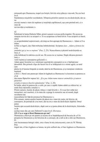 minunată spre Dumnezeu, trupul era liniştit, ferit de orice plăcere vinovată. Nu era încă
în el
framântarea mişcărilor neorânduite. Sfinţenia primilor oameni nu era desăvârşită, dar ea
nu
era nici numai o stare de nepăsare şi neştiinţă copilărească, aşa cum pretind unii, ci o
stare de
nevinovăţie şi nerăutate129.
42
Îmbrăcaţi în haina Duhului Sfânt, primii oameni n-aveau pofta trupului. De aceea nu
simţeau nevoia de a se acoperi130. Ei se acopereau cu harul divin. S-au acoperit cu harul,
adică
cu acoperământul nepiericiunii, cât timp au fost aproape de Dumnezeu131. Adam si Eva
trăiau
în Rai ca îngerii, deci fără trebuinţa îmbrăcăminţii. Scriptura zice: „Adam şi femeia lui
erău
amândoi goi şi nu se ruşinau” (Fac. 2, 25). Neascultarea şi păcatul nesăvârşindu-se
încă, ei
erău îmbrăcaţi în mărirea cea de sus. De aceea nu se ruşinau. După călcarea poruncii
însă, a
venit ruşinea şi cunoaşterea goliciunii132.
Adam apare înzestrat cu o uimitoare uşurinţă de cunoaştere şi cu o înţelepciune
deosebită. Din primele clipe ale facerii lui el se înfăţişează cu o minte ageră, ca unul
care
păstra în el lumina limpede şi curată, dată lui de Dumnezeu, şi-şi menţinea vrednicia
neatinsă
a firii133. Harul care punea pe Adam în legătură cu Dumnezeu l-a înzestrat cu puterea ca
el să
dea nume făpturilor supuse lui: „Şi a pus Adam nume tuturor animalelor şi tuturor
păsărilor
cerului şi tuturor fiarelor pământului” (Fac. 2, 20).
În limba, adică în puterea de a vorbi, pe care o capătă Adam odată cu zidirea lui, se
arată firea raţională a omului134.
Primii oameni, înainte de păcat, trăiau o viaţă fericită135. Ei n-au fost zidiţi nici
nemuritori, nici muritori, ci în stare de a ajunge la nemurire sau să moară, după
ascultarea sau
neascultarea lor faţă de porunca lui Dumnezeu136.
Prin urmare, starea omului înainte de păcat era o stare de curţie, de fericire, de
cunoaştere, de putinţă de a nu muri, dar nu era o stare de desăvârşire deplină. Omul
putea
înainta spre această desăvârşire, după cum se şi putea abate de la desăvârşire, folosindu-
se de
acelaşi mare dar, pe care Ziditorul l-a pus în el: libertatea.
123. Cu ce scop a făcut Dumnezeu pe om?
Dumnezeu a făcut pe om pentru ca acesta să se împărtăşească de bucuria de a fi în
preajma lui Dumnezeu şi de fericirea de a cunoaşte, de a iubi şi de a slăvi pe Dumnezeu.
El
este încununarea întregii zidiri, este o lume în mic (microcosm), cum zic Sf. Părinţi.
Prin
trupul său, el face legătura cu lumea, iar prin sufletul său, el face legătura cu Dumnezeu.
 