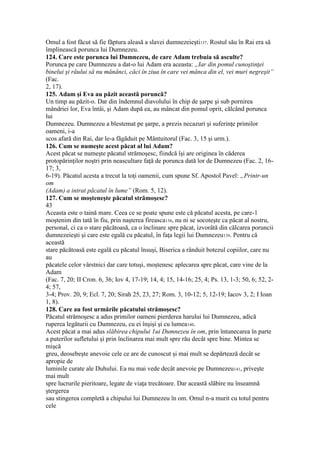 Omul a fost făcut să fie făptura aleasă a slavei dumnezeieşti137. Rostul său în Rai era să
împlinească porunca lui Dumnezeu.
124. Care este porunca lui Dumnezeu, de care Adam trebuia să asculte?
Porunca pe care Dumnezeu a dat-o lui Adam era aceasta: „Iar din pomul cunoştinţei
binelui şi răului să nu mănânci, căci în ziua în care vei mânca din el, vei muri negreşit”
(Fac.
2, 17).
125. Adam şi Eva au păzit această poruncă?
Un timp au păzit-o. Dar din îndemnul diavolului în chip de şarpe şi sub pornirea
mândriei lor, Eva întâi, şi Adam după ea, au mâncat din pomul oprit, călcând porunca
lui
Dumnezeu. Dumnezeu a blestemat pe şarpe, a prezis necazuri şi suferinţe primilor
oameni, i-a
scos afară din Rai, dar le-a făgăduit pe Mântuitorul (Fac. 3, 15 şi urm.).
126. Cum se numeşte acest păcat al lui Adam?
Acest păcat se numeşte păcatul strămoşesc, fiindcă îşi are originea în căderea
protopărinţilor noştri prin neascultare faţă de porunca dată lor de Dumnezeu (Fac. 2, 16-
17; 3,
6-19). Păcatul acesta a trecut la toţi oamenii, cum spune Sf. Apostol Pavel: „Printr-un
om
(Adam) a intrat păcatul în lume” (Rom. 5, 12).
127. Cum se moşteneşte păcatul strămoşesc?
43
Aceasta este o taină mare. Ceea ce se poate spune este că păcatul acesta, pe care-1
moştenim din tată în fiu, prin naşterea fireasca138, nu ni se socoteşte ca păcat al nostru,
personal, ci ca o stare păcătoasă, ca o înclinare spre păcat, izvorâtă din călcarea poruncii
dumnezeieşti şi care este egală cu păcatul, în faţa legii lui Dumnezeu139. Pentru că
această
stare păcătoasă este egală cu păcatul însuşi, Biserica a rânduit botezul copiilor, care nu
au
păcatele celor vârstnici dar care totuşi, moştenesc aplecarea spre păcat, care vine de la
Adam
(Fac. 7, 20; II Cron. 6, 36; Iov 4, 17-19; 14, 4; 15, 14-16; 25, 4; Ps. 13, 1-3; 50, 6; 52, 2-
4; 57,
3-4; Prov. 20, 9; Ecl. 7, 20; Sirah 25, 23, 27; Rom. 3, 10-12; 5, 12-19; Iacov 3, 2; I Ioan
1, 8).
128. Care au fost urmările păcatului strămoşesc?
Păcatul strămoşesc a adus primilor oameni pierderea harului lui Dumnezeu, adică
ruperea legăturii cu Dumnezeu, cu ei înşişi şi cu lumea140.
Acest păcat a mai adus slăbirea chipului 1ui Dumnezeu în om, prin întunecarea în parte
a puterilor sufletului şi prin înclinarea mai mult spre rău decât spre bine. Mintea se
mişcă
greu, deosebeşte anevoie cele ce are de cunoscut şi mai mult se depărtează decât se
apropie de
luminile curate ale Duhului. Ea nu mai vede decât anevoie pe Dumnezeu141, priveşte
mai mult
spre lucrurile pieritoare, legate de viaţa trecătoare. Dar această slăbire nu înseamnă
ştergerea
sau stingerea completă a chipului lui Dumnezeu în om. Omul n-a murit cu totul pentru
cele
 