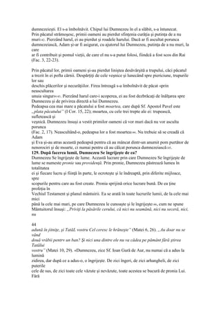 dumnezeieşti. El s-a îmbolnăvit. Chipul lui Dumnezeu în el a slăbit, s-a întunecat.
Prin păcatul strămoşesc, primii oameni au pierdut sfinţenia curăţia şi putinţa de a nu
muri142. Pierzând harul, ei au pierdut şi roadele harului. Dacă ar fi ascultat porunca
dumnezeiască, Adam şi-ar fi asigurat, cu ajutorul lui Dumnezeu, putinţa de a nu muri, la
care
ar fi contribuit şi pomul vieţii, de care el nu s-a putut folosi, fiindcă a fost scos din Rai
(Fac. 3, 22-23).
Prin păcatul lor, primii oameni şi-au pierdut liniştea desăvârşită a trupului, căci păcatul
a trezit în ei pofta cărnii. Despărţiţi de cele veşnice şi lunecând spre piericiune, trupurile
lor sau
deschis plăcerilor şi necurăţiilor. Firea întreagă s-a îmbolnăvit de păcat «prin
neascultarea
unuia singur»143. Pierzând harul care-i acoperea, ei au fost dezbrăcaţi de înălţarea spre
Dumnezeu şi de privirea directă a lui Dumnezeu.
Pedeapsa cea mai mare a păcatului a fost moartea, care după Sf. Apostol Pavel este
„plata păcatului” (I Cor. 15, 22); moartea, cu cele trei trepte ale ei: trupească,
sufletească şi
veşnică. Dumnezeu însuşi a vestit primilor oameni că vor muri dacă nu vor asculta
porunca
(Fac. 2, 17). Neascultând-o, pedeapsa lor a fost moartea144. Nu trebuie să se creadă că
Adam
şi Eva şi-au atras această pedeapsă pentru că au mâncat dintr-un anumit pom purtător de
nenorociri şi de moarte, ci numai pentru că au călcat porunca dumnezeiască145.
129. După facerea lumii, Dumnezeu Se îngrijeşte de ea?
Dumnezeu Se îngrijeşte de lume. Această lucrare prin care Dumnezeu Se îngrijeşte de
lume se numeste pronie sau providenţă. Prin pronie, Dumnezeu păstrează lumea în
totalitatea
ei şi fiecare lucru şi fiinţă în parte, le ocroteşte şi le îndreaptă, prin diferite mijloace,
spre
scopurile pentru care au fost create. Pronia sprijină orice lucrare bună. De ea ţine
profeţia în
Vechiul Testament şi planul mântuirii. Ea se arată în toate lucrurile lumii, de la cele mai
mici
până la cele mai mari, pe care Dumnezeu le cunoaşte şi le îngrijeşte146, cum ne spune
Mântuitorul însuşi: „Priviţi la păsările cerului, că nici nu seamănă, nici nu seceră, nici,
nu
44
adună în jitniţe, şi TatăL vostru Cel ceresc le hrăneşte” (Matei 6, 26). „Au doar nu se
vând
două vrăbii pentrv un ban? Şi nici una dintre ele nu va cădea pe pământ fără ştirea
Tatălui
vostru” (Matei 10, 29). «Dumnezeu, zice Sf. Ioan Gură de Aur, nu numai că a adus la
lumină
zidirea, dar după ce a adus-o, o îngrijeşte. De zici îngeri, de zici arhangheli, de zici
puterile
cele de sus, de zici toate cele văzute şi nevăzute, toate acestea se bucură de pronia Lui.
Fără
 