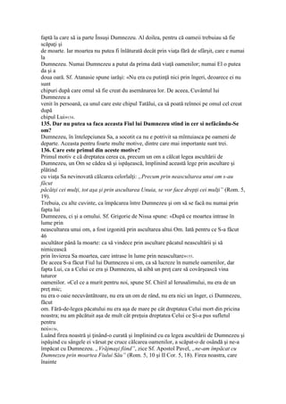 faptă la care să ia parte Însuşi Dumnezeu. Al doilea, pentru că oameii trebuiau să fie
scăpaţi şi
de moarte. Iar moartea nu putea fi înlăturată decât prin viaţa fără de sfârşit, care e numai
la
Dumnezeu. Numai Dumnezeu a putut da prima dată viaţă oamenilor; numai El o putea
da şi a
doua oară. Sf. Atanasie spune iarăşi: «Nu era cu putinţă nici prin îngeri, deoarece ei nu
sunt
chipuri după care omul să fie creat du asemănarea lor. De aceea, Cuvântul lui
Dumnezeu a
venit în persoană, ca unul care este chipul Tatălui, ca să poată reînnoi pe omul cel creat
după
chipul Lui»154.
135. Dar nu putea sa faca aceasta Fiul lui Dumnezeu stind in cer si nefâcându-Se
om?
Dumnezeu, în întelepciunea Sa, a socotit ca nu e potrivit sa mîntuiasca pe oameni de
departe. Aceasta pentru foarte multe motive, dintre care mai importante sunt trei.
136. Care este primul din aceste motive?
Primul motiv e că dreptatea cerea ca, precum un om a călcat legea ascultării de
Dumnezeu, un Om se cădea să şi ispăşească, împlinind această lege prin ascultare şi
plătind
cu viaţa Sa nevinovată călcarea celorlalţi: „Precum prin neascultarea unui om s-au
făcut
păcătşi cei mulţi, tot aşa şi prin ascultarea Unuia, se vor face drepţi cei mulţi” (Rom. 5,
19).
Trebuia, cu alte cuvinte, ca împăcarea între Dumnezeu şi om să se facă nu numai prin
fapta lui
Dumnezeu, ci şi a omului. Sf. Grigorie de Nissa spune: «După ce moartea intrase în
lume prin
neascultarea unui om, a fost izgonită prin ascultarea altui Om. Iată pentru ce S-a făcut
46
ascultător până la moarte: ca să vindece prin ascultare păcatul neascultării şi să
nimicească
prin învierea Sa moartea, care intrase în lume prin neascultare»155.
De aceea S-a făcut Fiul lui Dumnezeu si om, ca să lucreze în numele oamenilor, dar
fapta Lui, ca a Celui ce era şi Dumnezeu, să aibă un preţ care să covârşească vina
tuturor
oamenilor. «Cel ce a murit pentru noi, spune Sf. Chiril al Ierusalimului, nu era de un
preţ mic;
nu era o oaie necuvântătoare, nu era un om de rând, nu era nici un înger, ci Dumnezeu,
făcut
om. Fără-de-legea păcatului nu era aşa de mare pe cât dreptatea Celui mort din pricina
noastra; nu am păcătuit aşa de mult cât preţuia dreptatea Celui ce Şi-a pus sufletul
pentru
noi»156.
Luând firea noastră şi ţinând-o curată şi împlinind cu ea legea ascultării de Dumnezeu şi
ispăşind cu sângele ei vărsat pe cruce călcarea oamenilor, a scăpat-o de osândă şi ne-a
împăcat cu Dumnezeu. „Vrăjmaşi fiind”, zice Sf. Apostol Pavel, „ne-am împăcat cu
Dumnezeu prin moartea Fiului Său” (Rom. 5, 10 şi II Cor. 5, 18). Firea noastra, care
înainte
 