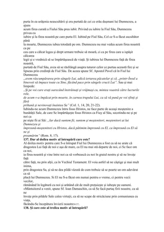 purta în ea urâţenia neascultării şi era purtată de cei ce erău duşmani lui Dumnezeu, a
ajuns
acum firea curată a Fiului Său prea iubit. Privind cu iubire la Fiul Său, Dumnezeu
privea cu
iubire şi la firea noastră pe care purta El. Iubind pe Fiul Său, Cel ce S-a făcut ascultător
până
la moarte, Dumnezeu iubea totodată pe om. Dumnezeu nu mai vedea acum firea noastră
ca pe
cea care a călcat legea şi drept urmare trebuie să moară, ci ca pe firea care a ispăşit
călcarea
legii şi e vrednică să se împărtăşească de viaţă. Şi iubirea lui Dumnezeu faţă de firea
noastră,
purtată de Fiul Său, avea să se răsfrângă asupra tuturor celor ce purtau această fire şi se
lipseau prin credinţă de Fiul Său. De aceea spune Sf. Apostol Pavel că în Fiul lui
Dumnezeu
„avem râscumpărarea prin sângele Lui, adică iertarea păcatelar şi că „printr-Însul a
binevoit să împace toate cu Sine, făcând pace prin sângele crucii Lui”. Sau şi mai
limpede:
„Şi pe voi care eraţi oarecând înstrăinaţi şi vrăjmaşi cu, mintea voastră către lucrurile
rele,
de acum v-a împăcat prin moarte, în carnea trupului Lui, ca să vă pună pe voi sfinţi şi
fără
prihană şi nevinovaţi înaintea Sa” (Col. 1, 14, 20, 21-22).
Iubindu-ne acum Dumnezeu întru Iisus Hristos, ne face parte de aceaşi moştenire a
bunătăţii Sale, de care Se împărtăşeşte Iisus Hristos ca Fiuy al Său, socotindu-ne şi pe
noi ca
pe nişte fii ai Săi: „Iar dacă suntem fii, suntem şi moştenitori, moştenitori ai lui
Dumnezeu şi
împreună-moştenitori cu Hristos, dacă pătimim împreună cu El, ca împreună cu El să
ne şi
preamărim” (Rom. 8, 17).
137. Dar al doilea motiv al întrupării care este?
Al doilea motiv pentru care S-a întrupat Fiul lui Dumnezeu a fost ca să ne arate că
dragostea Lui faţă de noi e aşa de mare, ca El nu mai stă departe de noi, ci Se face om
ca noi,
ia firea noastră şi vine între noi ca să vorbească cu noi în graiul nostru şi să ne înveţe
faţă
către faţă, nu prin alţii, ca în Vechiul Testament. El voia astfel să ne câştige şi mai mult
inima,
prin dragostea Sa, şi să ne dea pildă văzută de cum trebuie să se poarte un om adevărat
ca să
placă lui Dumnezeu. Si El nu S-a făcut om numai pentru o vreme, ci pentru vecii
vecilor,
rămânând în legătură cu noi şi arătând cât de mult preţuieşte şi iubeşte pe oameni.
«Mântuitorul a venit, spune Sf. Ioan Damaschin, ca să Se facă partaş firii noastre, ca să
ne
înveţe prin pildele Sale calea virtuţii, ca să ne scape de stricăciune prin comuniunea cu
viaţa,
făcându-Se începătura învierii noastre»157.
138. Şi care este al treilea motiv al întrupării?
 