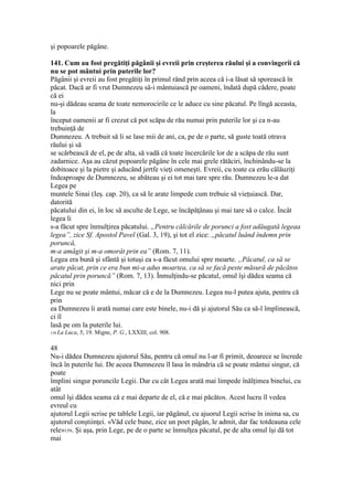 şi popoarele păgâne.
141. Cum au fost pregătiţi păgânii şi evreii prin creşterea răului şi a convingerii că
nu se pot mântui prin puterile lor?
Păgânii şi evreii au fost pregătiţi în primul rând prin aceea că i-a lăsat să sporească în
păcat. Dacă ar fi vrut Dumnezeu să-i mântuiască pe oameni, îndată după cădere, poate
că ei
nu-şi dădeau seama de toate nemorocirile ce le aduce cu sine păcatul. Pe lîngă aceasta,
la
început oamenii ar fi crezut că pot scăpa de rău numai prin puterile lor şi ca n-au
trebuinţă de
Dumnezeu. A trebuit să li se lase mii de ani, ca, pe de o parte, să guste toată otrava
răului şi să
se scârbească de el, pe de alta, să vadă că toate încercările lor de a scăpa de rău sunt
zadarnice. Aşa au căzut popoarele păgâne în cele mai grele rătăciri, închinându-se la
dobitoace şi la pietre şi aducând jertfe vieţi omeneşti. Evreii, cu toate ca erău călăuziţi
îndeaproape de Dumnezeu, se abăteau şi ei tot mai tare spre rău. Dumnezeu le-a dat
Legea pe
muntele Sinai (Ieş. cap. 20), ca să le arate limpede cum trebuie să vieţuiască. Dar,
datorită
păcatului din ei, în loc să asculte de Lege, se încăpăţânau şi mai tare să o calce. Încât
legea li
s-a făcut spre înmulţirea păcatului. „Pentru călcările de porunci a fost adăugată legeaa
legea”, zice Sf. Apostol Pavel (Gal. 3, 19), şi tot el zice: „păcatul luând îndemn prin
poruncă,
m-a amăgit şi m-a omorât prin ea” (Rom. 7, 11).
Legea era bună şi sfântă şi totuşi ea s-a făcut omului spre moarte. „Păcatul, ca să se
arate păcat, prin ce era bun mi-a adus moartea, ca să se facă peste măsură de păcătos
păcatul prin poruncă” (Rom. 7, 13). Înmulţindu-se păcatul, omul îşi dădea seama că
nici prin
Lege nu se poate mântui, măcar că e de la Dumnezeu. Legea nu-l putea ajuta, pentru că
prin
ea Dumnezeu îi arată numai care este binele, nu-i dă şi ajutorul Său ca să-l împlinească,
ci îl
lasă pe om la puterile lui.
158 La Luca, 5, 19. Migne, P. G., LXXIII, col. 908.
48
Nu-i dădea Dumnezeu ajutorul Său, pentru că omul nu l-ar fi primit, deoarece se încrede
încă în puterile lui. De aceea Dumnezeu îl lasa în mândria că se poate mântui singur, că
poate
împlini singur poruncile Legii. Dar cu cât Legea arată mai limpede înălţimea binelui, cu
atât
omul îşi dădea seama că e mai departe de el, că e mai păcătos. Acest lucru îl vedea
evreul cu
ajutorul Legii scrise pe tablele Legii, iar păgânul, cu ajuorul Legii scrise în inima sa, cu
ajutorul conştiinţei. «Văd cele bune, zice un poet păgân, le admit, dar fac totdeauna cele
rele»159. Şi aşa, prin Lege, pe de o parte se înmulţea păcatul, pe de alta omul îşi dă tot
mai
 
