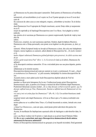 că Dumnezeu nu Se putea descoperi oamenilor. Întâi pentru că Dumnezeu cel nesfârşit,
cel
nematerial, cel neschimbător şi cel veşnic nu S-ar fi putut apropia şi nu ar fi avut deci
cum să
fie cunoscut de către ceea ce este mărginit, trupesc, schimbător şi trecător. În al doilea
rând,
dacă Dumnezeu S-ar fi apropiat de fiinţele muritoare, aceste fiinţe slabe şi neajutorate
nu ar fi
reuşit să cuprindă şi să înţeleagă Descoperirea care li se făcea. Acei păgâni şi eretici
judecău
aşa, pentru că ei socoteau pe Dumnezeu ca o putere nepersonală, lipsită de viaţă şi mai
ales de
iubire.
Pentru noi, creştinii, nu sunt asemenea oprelişti, fiindcă, după învăţătura Bisericii,
Dumnezeu este o fiinţa personală, care poate avea legături cu alte persoane, şi, deci, şi
cu
oamenii. Sfinta Scriptură însăşi ne învaţă că Dumnezeu a ţinut, din cele mai îndepărtate
timpuri, mereu legătura cu oamenii, adică dându-le Descoperirea Sa: „În multe rânduri
şi în
multe chipuri odinioară Dumnezeu grăind părinţior prin prooroci, în zilele acestea mai
de pe
urmă a grăit nouă întru Fiul” (Evr. 1, 1). Ca izvor al vieţii şi al iubirii, Dumnezeu Se
apleacă
şi Se descoperă continuu oamenilor. El nu e niciodată prea sus sau prea departe, pentru
că El
sălăşluieşte şi în inimile noastre.
Descoperirea dumnezeiască priveşte pe oameni şi ei pot s-o primească. Ei sunt „chipul
şi asemănarea Lui Dumnezeu” şi, prin aceasta, îndreptăţiţi la cinstea descoperirilor de
sus.
Această cinste a mers până acolo încât Descoperirea deplină adusă de Fiul lui
Dumnezeu pe
pamânt s-a făcut prin întruparea Sa în om. Credinciosul poate primi Descoperirea
dumnezeiască, apoi, şi pentru că el însuşi e mistuit de dorul fierbinte după Dumnezeu.
Psalmistul lămureşte aceasta zicând: „În ce chip doreşte cerbul izvoarele apelor, aşa Te
doreşte sufletul meu pe Tine, Dumnezeule. Însetat-a sufletul meu de Dumnezeul cel viu;
când
voi veni şi mi voi arăta feţei lui Dumnezeu?” (Ps. 41, 1-2). Un scriitor bisericesc arată
astfel
suspinul inimii sale după Dumnezeu: «Că ne-ai făcut spre a Te căuta şi neliniţtit este
sufletul
nostru pâna nu se va odihni întru Tine».2 Ca fiinţă înzestrată cu minte, întruât este creat
după
«chipul Lui Dumnezeu», cum am spus, omul poate primi adevăruri din partea lui
Dumnezeu.
Acesta, în nesfârşita Sa înţelepciune uşurează căile de înţelegere a adevărurilor date, în
cei
care s-au făcut vrednici de El printr-o viaţă aleasă şi au primit harul Duhului Sfânt.
12. De ce are o autoritate mai mare Descoperirea dumnezeiască decât mintea
omenească în lucrarea mântuirii?
Pentru că Descoperirea dumnezeiască nu greşeşte şi nu înşeală niciodată, fiind garantată
 
