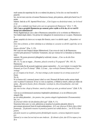 mult seama de neputinţa lui de a se mântui de păcat şi, în loc de a se mai încrede în
puterile
lui, era tot mai convins că numai Dumnezeu însuşi, prin puterea, adică prin harul Lui, îl
poate
mântui. Iată de ce Sf. Apostol Pavel zice: „Căci Legea n-a desăvârşit nimic, iar în locul
ei îşi
face cale o nădejde mai bună, prin care ne apropiem de Dumnezeu” (Evr. 7, 19).
142. Cum a pregătit Dumnezeu pe oameni, prin veştile ce li le da, că va veni El
însuşi să-i mântuiască?
Prima făgăduinţă pe care a dat-o Dumnezeu oamenilor ca le va trimite un Mântuitor a
fost îndată după cădere. Era prima lor mângâiere în nenorocirea ce i-a ajuns. Dumnezeu
îi
spune şarpelui că cineva se va naşte din femeie, care-i va zdrobi capul: „Duşmănie voi
pune
între tine şi femeie, şi între sămânţa ta şi sămânţa ei; aceasta va zdrobi capul tău, iar tu
îi vei
înţepa călcâiul” (Fac. 3, 15).
Dar veşti tot mai limpezi despre Mântuitorul, Care avea să vină, le dă Dumnezeu
evreilor prin proorocii Vechiului Testament, căci pe vremea lor se înmulţise şi răutatea
între
oameni. De aceea proorocii plângând şi suferind, ziceau: „Cine va da din Sion
mântuirea?”
(Ps. 13, 7), sau se rugau: „Doamne, pleacă cerurile şi Te pogoară” (Ps. 143, 5).
Dumnezeu
milostivindu-Se de această rugăciune spune oamenilor: „Va veni îndată, în templul Său
Domnul, pe Care Îl căutaţi” (Mal. 3,1) sau: „Aşa vorbeşte Domnul Dumnezeu, Care
strânge
pe cei risipiţi ai lui Israel: „Voi mai strânge şi alte neamuri la cei strinşi acum di el”
(Isaia
56, 8).
Si ca lumea să-L cunoască atunci când va veni, Domnul dă foarte multe semne după
care va putea fi cunoscut. El nu va veni cu asprime, ci blând şi smerit, călare pe mânz de
asina: „Bucură-te foarte, fiică a Sionului, veseleşte-te, fiica Ierusalimelui, căci iată
Împăratul
tău vine la tine: drept şi biruitor; smerit şi călare pe asin, pe mînzul asenei” (Zah. 9, 9).
Va
veni nu ca să domnească asemenea împăraţilor pământeşti, ci ca să elibereze prin
sângele Său
pe cei robiţi păcatului: „Iar pentru, tine, pentru sângele legământului (Testamentului)
tău, voi
da drurnul robilor tăi din fântâna fără apă” (Zah. 9, 11).
Smerenia întru care va veni, pătimirea şi moartea Lui pentru păcatele altora le
prevesteşte proorocul Isaia în toată amănunţimea „Şi L-am văzut pe El fără chip şi fără
frumuseţe... Şi păcatele noastre le poartă şi pentru noi rabdă durere..., iar El S-a rănit
pentru
păcatele noastre şi a pătimit pentru fărădelegile noastre, certarea împăcării noastre
pre
Dânsul şi cu rana Lui noi toţi ne-am vindecat... Şi chinuit a fost, dar El S-a supus şi nu
Şi-a
 