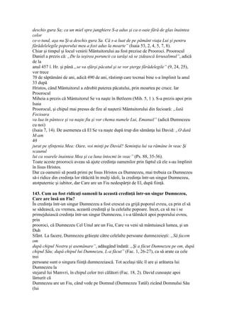 deschis gura Sa; ca un miel spre junghiere S-a adus şi ca o oaie fără de glas înaintea
celor
ce-o tund, aşa nu Şi-a deschis gura Sa. Că s-a luat de pe pământ viaţa Lui şi pentru
fărădelelegile poporului meu a fost adus la moarte” (Isaia 53, 2, 4, 5, 7, 8).
Chiar şi timpul şi locul venirii Mântuitorului au fost prezise de Prooroci. Proorocul
Daniel a prezis că: „De la ieşirea poruncii ca iarăşi să se zidească Ierusalimul”, adică
de la
anul 457 î. Hr. şi până „se va sfârşi păcatul şi se vor şterge fărădelegile” (9, 24, 25),
vor trece
70 de săptămâni de ani, adică 490 de ani, răstimp care tocmai bine s-a împlinit la anul
33 după
Hristos, când Mântuitorul a zdrobit puterea păcatului, prin moartea pe cruce. Iar
Proorocul
Miheia a prezis că Mântuitorul Se va naşte în Betleem (Mih. 5, 1 ). S-a prezis apoi prin
Isaia
Proorocul, şi chipul mai presus de fire al naşterii Mântuitorului din fecioară: „Iată
Fecioara
va lua în pântece şi va naşte fiu şi vor chema numele Lui, Emanuil” (adică Dumnezeu
cu noi)
(Isaia 7, 14). De asemenea că El Se va naşte după trup din sămânţa lui David: „O dată
M-am
49
jurat pe sfinţenia Mea: Oare, voi minţi pe David? Seminţia lui va rămâne în veac Şi
scaunul
lui ca soarele înaintea Mea şi ca luna întocmi în veac” (Ps. 88, 35-36).
Toate aceste proorocii aveau să ajute credinţa oamenilor prin faptul că ele s-au împlinit
în Iisus Hristos.
Dar ca oamenii să poată primi pe Iisus Hristos ca Dumnezeu, mai trebuia ca Dumnezeu
să-i ridice din credinţa lor rătăcită în mulţi idoli, la credinţa într-un singur Dumnezeu,
atotputernic şi iubitor, dar Care are un Fiu nedespărţit de El, după fiinţă.
143. Cum au fost ridicaţi oamenii la această credinţă într-un singur Dumnezeu,
Care are însă un Fiu?
În credinţa într-un singur Dumnezeu a fost crescut cu grijă poporul evreu, ca prin el să
se sădească, cu vremea, această credinţă şi la celelalte popoare. Încet, ca să nu i se
primejduiască credinţa într-un singur Dumnezeu, i s-a tălmăcit apoi poporului evreu,
prin
prooroci, că Dumnezeu Cel Unul are un Fiu, Care va veni să mântuiască lumea, şi un
Duh
Sfânt. La facere, Dumnezeu grăieşte către celelalte persoane dumnezeieşti: „Să facem
om
după chipul Nostru şi asemănare”, adăugând îndată: „Şi a făcut Dumnezeu pe om, după
chipul Său; după chipul lui Dumnezeu, L-a făcut” (Fac. 1, 26-27), ca să arate ca cele
trei
persoane sunt o singura fiinţă dumnezeiască. Tot acelaşi tâlc îl are şi arătarea lui
Dumnezeu la
stejarul lui Mamvri, în chipul celor trei călători (Fac. 18, 2). David cunoaşte apoi
lămurit că
Dumnezeu are un Fiu, când vede pe Domnul (Dumnezeu Tatăl) zicând Domnului Său
(lui
 