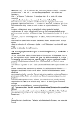 Dumnezeu Fiul): „Şezi de-a dreapta Mea până ce voi pune pe vrăjmaşii Tăi aşternut
picioarelor TaLe” (Ps. 109, 1), sau când aude pe Dumnezeu Tatăl zicând către
Dumnezeu
Fiul: „Fiul Meu eşti Tu, Eu astăzi Te-am născut. Cere de La Mine şi-Ţi voi da
neamurile
moştenirea Ta. Şi stăpânirea Ta, marginile Pământului” (Ps. 2, 7-8).
Prin înrâurirea evreilor, care de la robia babilonică erău împrăştiaţi printre toate
popoarele, şi prin călăuzirea tainică a Cuvântului lui Dumnezeu, s-au ridicat apoi şi din
celelalte neamuri mulţi fllozofi, la ideea că există un singur Dumnezeu şi că Cuvântul
sau
Raţiunea Lui lucrează în lume, cu deosebire în mintea oamenilor luminaţi.
Astfel, aproape de venirea Mântuitorului, lumea se afla în starea ciudată că, pe de o
parte, cu mintea, se ridicase la ideea unui singur Dumnezeu atotputernic şi plin de iubire
faţă
de oameni, Care avea să trimită pe cineva de la Sine, pentru mântuirea lumii, iar pe de
alta, cu
viaţa, se afla în cea mai mare decădere şi neputinţă morală. Starea aceasta îi făcea pe
oameni
să aştepte mântuirea de la Dumnezeu şi când a venit Mântuitorul le-a ajutat să-L poată
primi
pe El şi învăţăura Lui despre Dumnezeu.
144. Această pregătire a fost de ajuns ca omenirea să primească pe Iisus Hristos ca
Dumnezeu?
Nu, n-a fost de ajuns. Dacă ar fi fost de ajuns, ar fi trebuit să-L primească toţi evreii şi
cei mai mulţi dintre filozofi. La toate cele spuse s-au adăugat că temeiuri de credinţă: 1)
învăţătura Sa, cum n-a fost alta mai înaltă; 2) viaţa Sa, cum n-a fost alta mai curată şi 3)
minunile Sale, dintre care mai ales învierea şi înălţarea Sa la cer. Dar toate aceste
temeiuri
sunt întrecute de puterea cu care a lucrat şi lucrează El până astăzi asupra sufletelor care
se
deschid cuvântului Său, înnoindu-le şi sădind în ele convingerea nestrămutată ca El e
Dumnezeu. Credinţa în Hristos vine în primu1 rând din harul lui Dumnezeu, nu din
cântărirea
cu mintea a temeiurilor pomenite. Dar motivele acelea pregăteau mintea omului pentru
primirea acestui har. Pentru noi, creştinii, unul din motivele cele mai puternice, care
pregătesc
mintea noastră să primească harul credinţei şi să conlucreze cu el, e însăşi existenţa
creştinismului de 2000 de ani încoace, însuşi faptul că de atunci şi până azi sute de
milioane
de suflete au crezut fără încetare în dumnezeirea lui Iisus.
145. Care este credinţa Bisericii noastre în dumnezeirea Mântuitorului nostru Iisus
Hristos?
Răspunsul mai amănunţit la această întrebare îl dă articolul II al Simbolului Credinţei,
primul dintre cele şase articole (II-VII), care se ocupa cu persoana şi lucrarea
mântuitoare a
50
Domnului nostru Iisus Hristos. Căci acest articol cuprinde în forma cea mai scurtă, dar
în mod
 