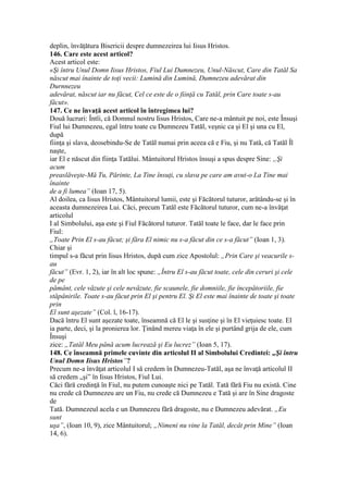 deplin, învăţătura Bisericii despre dumnezeirea lui Iisus Hristos.
146. Care este acest articol?
Acest articol este:
«Şi întru Unul Domn Iisus Hristos, Fiul Lui Dumnezeu, Unul-Născut, Care din Tatăl Sa
născut mai înainte de toţi vecii: Lumină din Lumină, Dumnezeu adevărat din
Durnnezeu
adevărat, născut iar nu făcut, Cel ce este de o fiinţă cu Tatăl, prin Care toate s-au
făcut».
147. Ce ne învaţă acest articol în întregimea lui?
Două lucruri: Întîi, că Domnul nostru Iisus Hristos, Care ne-a mântuit pe noi, este Însuşi
Fiul lui Dumnezeu, egal întru toate cu Dumnezeu Tatăl, veşnic ca şi El şi una cu El,
după
fiinţa şi slava, deosebindu-Se de Tatăl numai prin aceea că e Fiu, şi nu Tată, că Tatăl Îl
naşte,
iar El e născut din fiinţa Tatălui. Mântuitorul Hristos însuşi a spus despre Sine: „Şi
acum
preaslăveşte-Mă Tu, Părinte, La Tine însuţi, cu slava pe care am avut-o La Tine mai
înainte
de a fi lumea” (Ioan 17, 5).
Al doilea, ca Iisus Hristos, Mântuitorul lumii, este şi Făcătorul tuturor, arătându-se şi în
aceasta dumnezeirea Lui. Căci, precum Tatăl este Făcătorul tuturor, cum ne-a învăţat
articolul
I al Simbolului, aşa este şi Fiul Făcătorul tuturor. Tatăl toate le face, dar le face prin
Fiul:
„Toate Prin El s-au făcut; şi făra El nimic nu s-a făcut din ce s-a făcut” (Ioan 1, 3).
Chiar şi
timpul s-a făcut prin Iisus Hristos, după cum zice Apostolul: „Prin Care şi veacurile s-
au
făcut” (Evr. 1, 2), iar în alt loc spune: „Întru El s-au făcut toate, cele din ceruri şi cele
de pe
pământ, cele văzute şi cele nevăzute, fie scaunele, fie domniile, fie începătoriile, fie
stăpânirile. Toate s-au făcut prin El şi pentru El. Şi El este mai înainte de toate şi toate
prin
El sunt aşezate” (Col. l, 16-17).
Dacă întru El sunt aşezate toate, înseamnă că El le şi susţine şi în El vieţuiesc toate. El
ia parte, deci, şi la pronierea lor. Ţinând mereu viaţa în ele şi purtând grija de ele, cum
Însuşi
zice: „Tatăl Meu până acum lucrează şi Eu lucrez” (Ioan 5, 17).
148. Ce înseamnă primele cuvinte din articolul II al Simbolului Credintei: „Şi întru
Unul Domn Iisus Hristos”?
Precum ne-a învăţat articolul I să credem în Dumnezeu-Tatăl, aşa ne învaţă articolul II
să credem „şi” în Iisus Hristos, Fiul Lui.
Căci fără credinţă în Fiul, nu putem cunoaşte nici pe Tatăl. Tată fără Fiu nu există. Cine
nu crede că Dumnezeu are un Fiu, nu crede că Dumnezeu e Tată şi are în Sine dragoste
de
Tată. Dumnezeul acela e un Dumnezeu fără dragoste, nu e Dumnezeu adevărat. „Eu
sunt
uşa”, (Ioan 10, 9), zice Mântuitorul; „Nimeni nu vine la Tatăl, decât prin Mine” (Ioan
14, 6).
 