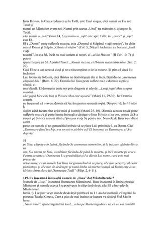 Iisus Hristos, în Care credem ca şi în Tatăl, este Unul singur, căci numai un Fiu are
Tatăl şi
numai un Mântuitor avem noi. Numai prin acesta „Unul” ne mântuim şi ajungem la
Tatăl,
căci numai o „cale” (Ioan 14, 6) şi numai o „uşă” este spre Tatăl, iar „calea” şi „uşa”
este El.
El e „Domn” peste sufletele noastre, este „Domnul şi Stăpânul vieţii noastre”, ba chiar
unicul Domn şi Stăpân „Căruia Îi slujim” (Col. 3, 24) şi Îi închinăm cu bucurie „toată
viaţa
noastră”, în aşa fel, încât nu mai suntem ai noştri, ci „ai lui Hristos” (II Cor. 10, 7) şi
putem
spune fiecare cu Sf. Apostol Pavel: „Numai viez eu, ci Hristos viaza întru mine (Gal. 2,
20).
Căci El ne-a dat această viaţă şi ne-a răscumpărat-o de la moarte. Şi ştim că dacă I-o
închinăm
Lui, tot noi ne folosim, căci Hristos ne desăvârşeşte din zi în zi, făcându-ne „asemenea
chipului Său” (Rom. 8, 29). Domnia lui Iisus peste suflete nu e o domnie aspră şi
silnică, ci
una blândă. El domneşte peste noi prin dragoste şi adevăr. „Luaţi jugul Meu asupra
voastră...
căci jugul Meu este bun şi Povara Mea este uşoară” (Matei 11, 29-30). Iar Domnia
aceasta
nu înseamnă că n-avem datoria să lucrăm pentru semenii noştri. Dimpotrivă, lui Hristos
Îi
slujim când facem bine celor mici şi osteniţi (Matei 25, 40). Domnia aceasta totală peste
sufletele noastre şi peste lumea întreagă a câstigat-o Iisus Hristos şi ca om, pentru că S-a
smerit pe Sine ca nimeni altul şi Şi-a pus viaţa Sa pentru noi: Numele de Iisus s-a ridicat
astfel
peste tot numele şi tot genunchiul trebuie să se plece Lui, primindu-L ca Domn. Căci
„Dumnezeu fiind în chip, n-a socotit o ştirbire a fi El întocmai cu Dumnezeu, ci S-a
deşertat
51
pe Sine, chip de rob luând, făcându-Se asemenea oamenilor, şi la înţişare aflându-Se ca
un
om; S-a smerit pe Sine, ascultător făcându-Se până la moarte, şi încă moarte pe cruce.
Pentru aceasta şi Dumnezeu L-a preaînălţat şi I-a dăruit Lui nume, care este mai
presus de
orice nume; ca în numele Lui Iisus tot genunchiul să se plece, al celor cereşti şi al celor
pământeşti şi al celor de dedesupt; şi toată limba să mărturisească că Domn este Iisus
Hristos întru slava lui Dumnezeu-Tatăl” (Filip. 2, 6-11).
149. Ce înseamnă îndeosebi numele de „Iisus” dat Mântuitorului?
Numele de „Iisus” înseamnă Dumnezeu Mântuitorul. Iisus înseamnă în limba ebraică
Mântuitor şi numele acesta I se potriveşte în chip desăvârşit, căci El e într-adevăr
Mântuitorul
lumii. Şi I se potriveşte atât de desăvârşit pentru că nu I 1-au dat oamenii, ci îngerul, la
porunca Tătalui Ceresc, Care a ştiut de mai înainte ce lucrare va săvârşi Fiul Său în
lume.
„Nu te teme”, spune îngerul lui Iosif, „a lua pe Maria logodnica ta, că ce s-a zămislit
 