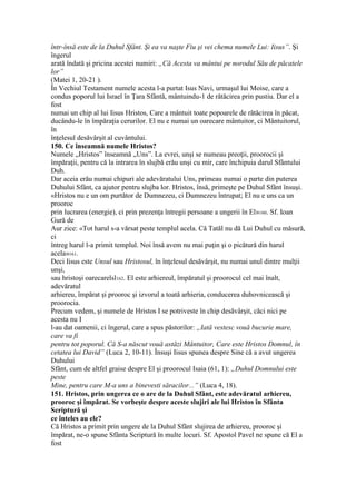 într-însă este de la Duhul Sfânt. Şi ea va naşte Fiu şi vei chema numele Lui: Iisus”. Şi
îngerul
arată îndată şi pricina acestei numiri: „Că Acesta va mântui pe norodul Său de păcatele
lor”
(Matei 1, 20-21 ).
În Vechiul Testament numele acesta l-a purtat Isus Navi, urmaşul lui Moise, care a
condus poporul lui Israel în Ţara Sfântă, mântuindu-1 de rătăcirea prin pustiu. Dar el a
fost
numai un chip al lui Iisus Hristos, Care a mântuit toate popoarele de rătăcirea în păcat,
ducându-le în împăraţia cerurilor. El nu e numai un oarecare mântuitor, ci Mântuitorul,
în
înţelesul desăvârşit al cuvântului.
150. Ce înseamnă numele Hristos?
Numele „Hristos” înseamnă „Uns”. La evrei, unşi se numeau preoţii, proorocii şi
împăraţii, pentru că la intrarea în slujbă erău unşi cu mir, care închipuia darul Sfântului
Duh.
Dar aceia erău numai chipuri ale adevăratului Uns, primeau numai o parte din puterea
Duhului Sfânt, ca ajutor pentru slujba lor. Hristos, însă, primeşte pe Duhul Sfânt însuşi.
«Hristos nu e un om purtător de Dumnezeu, ci Dumnezeu întrupat; El nu e uns ca un
prooroc
prin lucrarea (energie), ci prin prezenţa întregii persoane a ungerii în El»160. Sf. Ioan
Gură de
Aur zice: «Tot harul s-a vărsat peste templul acela. Că Tatăl nu dă Lui Duhul cu măsură,
ci
întreg harul l-a primit templul. Noi însă avem nu mai puţin şi o picătură din harul
acela»161.
Deci Iisus este Unsul sau Hristosul, în înţelesul desăvârşit, nu numai unul dintre mulţii
unşi,
sau hristoşi oarecarelsl162. El este arhiereul, împăratul şi proorocul cel mai înalt,
adevăratul
arhiereu, împărat şi prooroc şi izvorul a toată arhieria, conducerea duhovnicească şi
proorocia.
Precum vedem, şi numele de Hristos I se potriveste în chip desăvârşit, căci nici pe
acesta nu I
l-au dat oamenii, ci îngerul, care a spus păstorilor: „Iată vestesc vouă bucurie mare,
care va fi
pentru tot poporul. Că S-a născut vouă astăzi Mântuitor, Care este Hristos Domnul, în
cetatea lui David” (Luca 2, 10-11). Însuşi Iisus spunea despre Sine că a avut ungerea
Duhului
Sfânt, cum de altfel graise despre El şi proorocul Isaia (61, 1): „Duhul Domnului este
peste
Mine, pentru care M-a uns a binevesti săracilor...” (Luca 4, 18).
151. Hristos, prin ungerea ce o are de la Duhul Sfânt, este adevăratul arhiereu,
prooroc şi împărat. Se vorbeşte despre aceste slujiri ale lui Hristos în Sfânta
Scriptură şi
ce înteles au ele?
Că Hristos a primit prin ungere de la Duhul Sfânt slujirea de arhiereu, prooroc şi
împărat, ne-o spune Sfânta Scriptură în multe locuri. Sf. Apostol Pavel ne spune că El a
fost
 