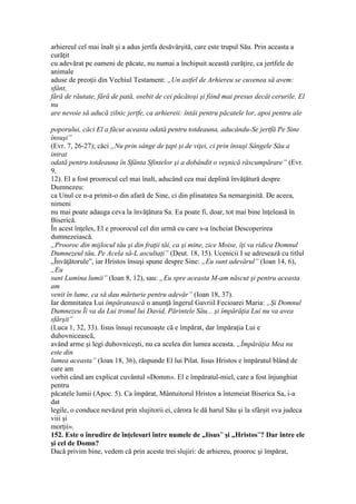 arhiereul cel mai înalt şi a adus jertfa desăvârşită, care este trupul Său. Prin aceasta a
curăţit
cu adevărat pe oameni de păcate, nu numai a închipuit această curăţire, ca jertfele de
animale
aduse de preoţii din Vechiul Testament: „Un astfel de Arhiereu se cuvenea să avem:
sfânt,
fără de răutate, fără de pată, osebit de cei păcătoşi şi fiind mai presus decât cerurile. El
nu
are nevoie să aducă zilnic jertfe, ca arhiereii: întâi pentru păcatele lor, apoi pentru ale
poporului, căci El a făcut aceasta odată pentru totdeauna, aducându-Se jertfă Pe Sine
însuşi”
(Evr. 7, 26-27); căci „Nu prin sânge de ţapi şi de viţei, ci prin însuşi Sângele Său a
intrat
odată pentru totdeauna în Sfânta Sfintelor şi a dobândit o veşnică răscumpărare” (Evr.
9,
12). El a fost proorocul cel mai înalt, aducând cea mai deplină învăţătură despre
Dumnezeu:
ca Unul ce n-a primit-o din afară de Sine, ci din plinatatea Sa nemarginită. De aceea,
nimeni
nu mai poate adauga ceva la învăţătura Sa. Ea poate fi, doar, tot mai bine înţeleasă în
Biserică.
În acest înţeles, El e proorocul cel din urmă cu care s-a încheiat Descoperirea
dumnezeiască.
„Prooroc din mijlocul tău şi din fraţii tăi, ca şi mine, zice Moise, îţi va ridica Domnul
Dumnezeul tău, Pe Acela să-L ascultaţi” (Deut. 18, 15). Ucenicii I se adresează cu titlul
„Învăţătorule”, iar Hristos însuşi spune despre Sine: „Eu sunt adevărul” (Ioan 14, 6),
„Eu
sunt Lumina lumii” (Ioan 8, 12), sau: „Eu spre aceasta M-am născut şi pentru aceasta
am
venit în lume, ca să dau mărturie pentru adevăr” (Ioan 18, 37).
Iar demnitatea Lui împăratească o anunţă îngerul Gavriil Fecioarei Maria: „Şi Domnul
Dumnezeu Îi va da Lui tronul lui David, Părintele Său... şi împărăţia Lui nu va avea
sfârşit”
(Luca 1, 32, 33). Iisus însuşi recunoaşte că e împărat, dar împăraţia Lui e
duhovnicească,
având arme şi legi duhovniceşti, nu ca acelea din lumea aceasta. „Împărăţia Mea nu
este din
lumea aceasta” (Ioan 18, 36), răspunde El lui Pilat. Iisus Hristos e împăratul blând de
care am
vorbit când am explicat cuvântul «Domm». El e împăratul-miel, care a fost înjunghiat
pentru
păcatele lumii (Apoc. 5). Ca împărat, Mântuitorul Hristos a întemeiat Biserica Sa, i-a
dat
legile, o conduce nevăzut prin slujitorii ei, cărora le dă harul Său şi la sfârşit «va judeca
viii şi
morţii».
152. Este o înrudire de înţelesuri între numele de „Iisus” şi „Hristos”? Dar între ele
şi cel de Domn?
Dacă privim bine, vedem că prin aceste trei slujiri: de arhiereu, prooroc şi împărat,
 