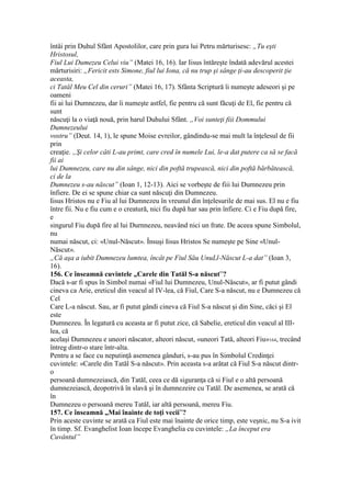 întâi prin Duhul Sfânt Apostolilor, care prin gura lui Petru mărturisesc: „Tu eşti
Hristosul,
Fiul Lui Dumezeu Celui viu” (Matei 16, 16). Iar Iisus întăreşte îndată adevărul acestei
mărturisiri: „Fericit ests Simone, fiul lui Iona, că nu trup şi sânge ţi-au descoperit ţie
aceasta,
ci Tatăl Meu Cel din ceruri” (Matei 16, 17). Sfânta Scriptură îi numeşte adeseori şi pe
oameni
fii ai lui Dumnezeu, dar îi numeşte astfel, fie pentru că sunt făcuţi de El, fie pentru că
sunt
născuţi la o viaţă nouă, prin harul Duhului Sfânt. „Voi sunteţi fiii Dommului
Dumnezeului
vostru” (Deut. 14, 1), le spune Moise evreilor, gândindu-se mai mult la înţelesul de fii
prin
creaţie. „Şi celor câti L-au primt, care cred în numele Lui, le-a dat putere ca să se facă
fii ai
lui Dumnezeu, care nu din sânge, nici din poftă trupească, nici din poftă bărbătească,
ci de la
Dumnezeu s-au născut” (Ioan 1, 12-13). Aici se vorbeşte de fiii lui Dumnezeu prin
înfiere. De ei se spune chiar ca sunt născuţi din Dumnezeu.
Iisus Hristos nu e Fiu al lui Dumnezeu în vreunul din înţelesurile de mai sus. El nu e fiu
între fii. Nu e fiu cum e o creatură, nici fiu după har sau prin înfiere. Ci e Fiu după fire,
e
singurul Fiu după fire al lui Durnnezeu, neavând nici un frate. De aceea spune Simbolul,
nu
numai născut, ci: «Unul-Născut». Însuşi Iisus Hristos Se numeşte pe Sine «Unul-
Născut».
„Că aşa a iubit Dumnezeu lumtea, încât pe Fiul Său UnuLl-Născut L-a dat” (Ioan 3,
16).
156. Ce înseamnă cuvintele „Carele din Tatăl S-a născut”?
Dacă s-ar fi spus în Simbol numai «Fiul lui Dumnezeu, Unul-Născut», ar fi putut gândi
cineva ca Arie, ereticul din veacul al IV-lea, că Fiul, Care S-a născut, nu e Dumnezeu că
Cel
Care L-a născut. Sau, ar fi putut gândi cineva că Fiul S-a născut şi din Sine, căci şi El
este
Dumnezeu. În legatură cu aceasta ar fi putut zice, că Sabelie, ereticul din veacul al III-
lea, că
acelaşi Dumnezeu e uneori născator, alteori născut, «uneori Tată, alteori Fiu»164, trecând
întreg dintr-o stare într-alta.
Pentru a se face cu neputinţă asemenea gânduri, s-au pus în Simbolul Credinţei
cuvintele: «Carele din Tatăl S-a născut». Prin aceasta s-a arătat că Fiul S-a născut dintr-
o
persoană dumnezeiască, din Tatăl, ceea ce dă siguranţa că si Fiul e o altă persoană
dumnezeiască, deopotrivă în slavă şi în dumnezeire cu Tatăl. De asemenea, se arată că
în
Dumnezeu o persoană mereu Tatăl, iar altă persoană, mereu Fiu.
157. Ce înseamnă „Mai înainte de toţi vecii”?
Prin aceste cuvinte se arată ca Fiul este mai înainte de orice timp, este veşnic, nu S-a ivit
în timp. Sf. Evanghelist Ioan începe Evanghelia cu cuvintele: „La început era
Cuvântul”
 