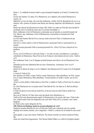 (Ioan 1, 1), arătând că atunci când s-a pus începutul timpului şi al lumii, Cuvântul era;
deci,
era de mai înainte. Ca atare, El e Dumnezeu, nu e faptură, căci numai Dumnezeu e
veşnic, iar
făpturile se ivesc în timp, ele n-au fost totdeauna. Astfel, Fiul Se deosebeşte de cei ce se
numesc «fii», pentru că aceştia sunt făcuţi sau născuţi, după har, din Dumnezeu. Aceştia
sunt
făcuţi sau născuţi de Dumnezeu în timp. Dar Tatăl «n-a adus pe Fiul din neexistenţă în
existenţă, nici n-a înfiat pe unul care n-a existat niciodată»165.
Deci, totdeauna a fost în Dumnezeu o persoana sau un ipostas cu această însuşire de
Fiu. Dacă e aşa, totdeauna a fost în Dumnezeire o persoană cu însuşirea de Tată.
«Dumnezeu
n-a fost mai înainte fără de Fiu şi mai pe urmă a devenit Tată, ci totdeauna are pe
Fiul»166. N-a
fost nici o vreme când n-a fost în Dumnezeire o persoană Tată şi o persoană Fiu, şi
anume
mereu aceeaşi persoană Tată şi aceeaşi persoană Fiu. «Nici Cel Care a născut nu S-a
prefăcut
54
în Fiu, nici Cel Născut n-a devenit Tată»167. Cu alte cuvinte, niciodată nu s-a produs o
schimbare în Dumnezeu. Daca Fiul nu S-ar fi născut «mai înainte de toţi vecii», Tatăl n-
ar fi
fost totdeauna Tată, ci ar fi câştigat această însuşire mai târziu. Iar un Dumnezeu Care
se
schimbă aşa de tare înlăuntrul Său nu mai e Dumnezeu. Asemenea, Fiu1 n-ar fi
Dumnezeu
dacă S-ar fi născut în timp, ci ar fi o făptură. Sau Dumnezeul Cel veşnic S-ar fi despărţit
după
o vreme în Tată şi Fiu.
Noi spunem că Tatăl e veşnic Tată şi veşnic Dumnezeu, fără schimbare, iar Fiul, veşnic
Fiu şi veşnic Dumnezeu, fără schimbare. Tocmai pentru că Tatăl e veşnic, are un Fiu
veşnic.
«Căci n-a fost cândva Tatăl când n-a fost Fiul, ci odată cu Tatăl, şi Fiul Care S-a născut
din
El. Căci Dumnezeu nu s-ar putea numi Tată fără de Fiu. Iar dacă ar fi, fără să aibă pe
Fiul, nar
fi Tată. Şi dacă ar avea mai pe urmă Fiu, ar deveni mai pe urmă Tată şi astfel S-ar
schimba
din a nu fi Tată în a fi Tată, lucru mai rău decât orice blasfemie»168.
Tatăl şi Fiul sunt două persoane egale în Dumnezeire şi în cinste, dar una e Tată şi alta
Fiu, având veşnic între ele dragostea care este între Tată şi Fiu, şi anume: una veşnic
dragoste
de Tată şi alta veşnic dragoste de Fiu.
158. Putem noi înţelege naşterea aceasta dinainte de veci?
Naşterea aceasta dinainte de veci a Fiului din Tatăl este o taină pe care nu o poate
înţelege nici mintea omului, nici a îngerului. «Tatăl L-a născut nu în modul în care omul
ar
putea gândi, ci aşa cum numai Tatăl ştie. Nu numai cerurile nu cunosc naşterea Fiului,
dar
chiar nici toată firea îngerească». Nici Însuşi Duhul Sfânt n-a vorbit în Scripturi despre
 