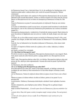 de Dumnezeu însuşi Care e Adevărul (Ioan 14, 6), de nesfârşita Lui întelepciune şi de
împlinirea până astăzi a atâtora dintre cele vestite de această Descoperire. Mintea
omenească
poate înţelege unele dintre cele cuprinse în Descoperirea dumnezeiască, dar ea nu poate
pătrunde toată această Descoperire. Pentru ca mintea noastră să fie întru totul de aceeaşi
părere cu Descoperirea de sus ar trebui să cunoaştem pe Dumnezeu în fiinţa Sa. Dar
cum
fiinţa lui Dumnezeu nu poate fi cunoscută pentru că mijloacele fireşti pe care mintea
noastra
ni le pune la îndemână nu ajută la acest lucru, noi punem toată încrederea în adevărurile
Descoperirii, care ne fac cunoscut pe Dumnezeu prin predicarea sau vestirea cuvântului
despre El.3
Descoperirea dumnezeiască e vrednică de a fi primită de mintea noastră. Dacă mintea îşi
pune încrederea în făgăduiala unui om serios şi vrednic de laudă, despre care ştim sigur
că nu
ne înşala, de ce să nu dăm aceeaşi crezare cuvintelor lui Dumnezeu însuşi?4 «Nu e mai
cuminte zice Origen, să dăm mai multă crezare lui Dumnezeu?»5 De asemenea, Sfântul
Ioan
Gură de Aur ne îndeamnă să ne încredem totdeauna în Dumnezeu, chiar atunci când
cuvântul
Lui pare a fi împotriva felului nostru de a judeca şi de a vedea. Judecata şi vederea
noastră se
pot înşela; cuvântul Lui, niciodată.
13. Câte feluri de Descoperiri sunt?
Privită în izvorul ei, care e Dumnezeu, Descoperirea dumnezeiască e una singură. Dacă,
însă, ţinem seama de căile folosite pentru a ajunge până la noi, Descoperirea este de
două
feluri: întâi, Descoperirea dată pe calea firii; şi al doilea, Descoperirea dată pe calea mai
presus de fire, adică pe calea supranaturală. Aceasta din urmă nu poate fi primită fără
ajutorul
lui Dumnezeu, dat celui credincios.
14. Ce se înţelege prin Descoperirea pe calea firii?
Prin Descoperirea pe calea firii, numit şi Revelaţia naturală, se înţelege comoara de
învăţături pe care natura şi firea omenească ni le dezvăluie despre existenţa şi unele
însuşiri
ale lui Dumnezeu. Natura în mijlocul căreia trăim ne spune că este Cineva care a făcut-
o.
Mintea ne spune că zidirea trebuie să aibă un Ziditor, pentru că nu poate fi ceva
pricinuit făr
un pricinuitor. Ordinea şi frumuseţea desăvârşită a alcătuirii lumii oglindesc lucrarea
unui
Făcător atotputernic, prea înţelept şi prea iubitor. Întreaga fire ne grăieşte despre
Dumnezeu,
după cuvântul Psalmistului: „Cerurile spun slava lui Dumnezeu şi facerea mâinilor Lui
o
vesteşte tăria. Ziua zilei spune cuvânt şi noaptea nopţii vesteşte ştiinţa. Nu sunt graiuri,
nici
cuvinte ale căror glasuri să nu se audă. În tot Pământul a ieşit vestirea lor şi la
marginile
 
