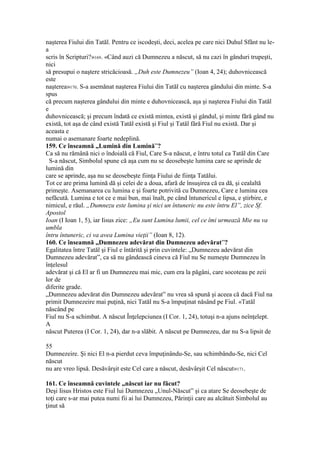 naşterea Fiului din Tatăl. Pentru ce iscodeşti, deci, acelea pe care nici Duhul Sfânt nu le-
a
scris în Scripturi?»169. «Când auzi că Dumnezeu a născut, să nu cazi în gânduri trupeşti,
nici
să presupui o naştere stricăcioasă. „Duh este Dumnezeu” (Ioan 4, 24); duhovnicească
este
naşterea»170. S-a asemănat naşterea Fiului din Tatăl cu naşterea gândului din minte. S-a
spus
că precum naşterea gândului din minte e duhovnicească, aşa şi naşterea Fiului din Tatăl
e
duhovnicească; şi precum îndată ce există mintea, există şi gândul, şi minte fără gând nu
există, tot aşa de când există Tatăl există şi Fiul şi Tatăl fără Fiul nu există. Dar şi
aceasta e
numai o asemanare foarte nedeplină.
159. Ce înseamnă „Lumină din Lumină”?
Ca să nu rămână nici o îndoială că Fiul, Care S-a născut, e întru totul ca Tatăl din Care
S-a născut, Simbolul spune că aşa cum nu se deosebeşte lumina care se aprinde de
lumină din
care se aprinde, aşa nu se deosebeşte fiinţa Fiului de fiinţa Tatălui.
Tot ce are prima lumină dă şi celei de a doua, afară de însuşirea că ea dă, şi cealaltă
primeşte. Asemanarea cu lumina e şi foarte potrivită cu Dumnezeu, Care e lumina cea
nefăcută. Lumina e tot ce e mai bun, mai înalt, pe când întunericul e lipsa, e ştirbire, e
nimicul, e răul. „Dumnezu este lumina şi nici un întuneric nu este întru El”, zice Sf.
Apostol
Ioan (I Ioan 1, 5), iar Iisus zice: „Eu sunt Lumina lumii, cel ce îmi urmează Mie nu va
umbla
întru întuneric, ci va avea Lumina vieţii” (Ioan 8, 12).
160. Ce înseamnă „Dumnezeu adevărat din Dumnezeu adevărat”?
Egalitatea între Tatăl şi Fiul e întărită şi prin cuvintele: „Dumnezeu adevărat din
Dumnezeu adevărat”, ca să nu gândească cineva că Fiul nu Se numeşte Dumnezeu în
înţelesul
adevărat şi că El ar fi un Dumnezeu mai mic, cum era la păgâni, care socoteau pe zeii
lor de
diferite grade.
„Dumnezeu adevărat din Dumnezeu adevărat” nu vrea să spună şi aceea că dacă Fiul na
primit Dumnezeire mai puţină, nici Tatăl nu S-a împuţinat năsând pe Fiul. «Tatăl
născând pe
Fiul nu S-a schimbat. A născut Înţelepciunea (I Cor. 1, 24), totuşi n-a ajuns neînţelept.
A
născut Puterea (I Cor. 1, 24), dar n-a slăbit. A născut pe Dumnezeu, dar nu S-a lipsit de
55
Dumnezeire. Şi nici El n-a pierdut ceva împuţinându-Se, sau schimbându-Se, nici Cel
născut
nu are vreo lipsă. Desăvârşit este Cel care a născut, desăvârşit Cel născut»171.
161. Ce înseamnă cuvintele „născut iar nu făcut?
Deşi Iisus Hristos este Fiul lui Dumnezeu „Unul-Născut” şi ca atare Se deosebeşte de
toţi care s-ar mai putea numi fii ai lui Dumnezeu, Părinţii care au alcătuit Simbolul au
ţinut să
 