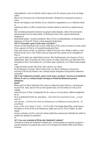 mult gândurile, voile şi simţirile, încât au ajuns să le fie comune şi par că au un singur
suflet,
fără ca ele să înceteze de a fi persoane deosebite. Dimpotrivă, tocmai prin aceasta se
simte
fiecare mai bogată şi mai fericită, că nu e închisă în singurătatea sa, ci e iubită de altele
şi
iubieşte pe altele, că află cu acelea într-o unitate strânsă şi oarecum se cuprind una pe
alta.
Dar niciodata persoanele omeneşti nu ajung la atâta dragoste, câtă e între persoanele
dumnezeieşti şi nici la atâta unitate. În Dumnezeu însă e din veşnicie desăvârşită
dragostea şi
desăvârşită unitate. Această asemănare, fără a fi nici ea îndestulătoare, ne dă putinţă să
înţelegem că Taina Sf. Treimi e taina dragostei desăvârşite.
165. Ce înseamnă „prin Carele toate s-au făcut”?
Aceste cuvinte înseamnă că tot ce face Tatăl face şi Fiul, că deci şi lumea «a creat-o prin
Fiul, a aşezat-o în Fiul şi că îi poartă de grijă prin Fiul».
Apoi, prin aceste cuvinte, se arată încă o dată că Fiul este «de o fiinţă cu tatăl» şi «mai
înainte de toţi vecii». Căci Tatăl le face pe toate prin Fiul, pentru că nu e despărţit de
Fiul, ci
sunt, unul în altul, una, după fiinţă şi lucrare. Din Tatăl porneşte orice lucrase şi Fiul o
îndeplineşte. Deci şi lucrarea de creare a lumii. Şi iarăşi, dacă toate s-au făcut prin Fiul,
înseamnă că Fiul a fost înainte de a se fi făcut toate, înainte de a se fi făcut însuşi timpul
care
e legat de lumea creată. Deci Fiul e din veşnicie, nu e făcut.
Pe de altă parte cuvintele: «Prin Carele toate s-au făcut» alcătuiesc şi trecerea la
articolul al III-lea din Simbol, care vorbeşte despre întruparea Fiului pentru mântuirea
oamenilor.
166. Cum realizează cuvintele „prin Carele toate s-au făcut” trecerea la articolul al
III-lea, în care se vorbeşte despre întruparea Fiului lui Dumnezeu pentru
mântuirea
lumii?
Dacă toate le-a făcut Tatăl prin Fiul, atunci şi mântuirea lumii trebuia s-o săvârşească
tot prin Fiul. Apoi, dacă în Fiul au fost aşezate toate, tot Fiul trebuia să vină şi să le
strângă
iarăşi mai tare, în Sine, în dragostea Sa, de vreme ce, în mare parte, slăbisera legăturile
lor cu
El şi se dezbinaseră între ele, prin păcat. „Căci întru El au fost făcute toate... şi toate
întru El
sunt aşezate... Cât întru El a binevoit (Dumnezeu) să sălăşluiască toată plinirea... Şi
printrÎnsul
toate cu Sine să le împace” (Col. 1, 16-19 şi 20). Creat după chipul Său, omul însuşi a
fost făcut ca să fie un fiu al lui Dumnezeu, după cum este El, Fiu al Tatălui. Şi când
chipul
acesta se întinase, tot El a venit să-l refacă, luând fire omenească şi făcându-Se astfel un
model mai apropiat al oamenilor.
57
167. Care este articolul al III-lea din Simbolul Credinţei?
Articolul al treilea din Simbolul Credinţei este: «Carele pentru noi oamenii şi pentru a
noastră mântuire S-a pogorât din ceruri şi S-a întrupat de la Duhul Sfânt şi din Maria
Fecioara
 