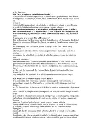 şi S-a făcut om».
168. Ce ne învaţă acest articol în întregimea lui?
Articolul al II-lea ne-a înălţat privirea de la pământ la cer, spunându-ne că Iisus Hristos,
Care a petrecut cu oamenii pe pământ, e Fiul lui Dumnezeu, Unul-Născut, născut înainte
de
toţi vecii.
Articolul al III-lea ne coboară privirile iarăşi pe pământ, spre a însoţi pe acest Fiu unic
şi veşnic în fapta Lui de întrupare, ca om, pentru a noastră mântuire.
169. Am aflat din răspunsul la întrebările de mai înainte de ce trebuia să Se facă
Fiul lui Dumnezeu om, ca să ne mântuiască. Acum, să vedem, mai îndeaproape, ce
trebuie să întelegem prin cuvintele că Fiul lui Dumnezeu S-a făcut om? Nu cumva,
oare,
S-a schimbat prin aceasta Fiul lui Dumnezeu?
Fiul lui Dumnezeu S-a făcut om cu adevărat, fără să înceteze a fi Dumnezeu. Rămânând
Dumnezeu neschimbat, El însuşi S-a făcut şi om adevărat. După întrupare, nu unul este
Fiul
lui Dumnezeu şi altul Fiul omului, ci unul şi acelaşi. Astfel, Iisus Hristos este şi
Dumnezeu
adevărat, şi om adevărat. «Fiul lui Dumnezeu primeşte a Se face şi a Se numi Fiu al
omului,
nu ceea ce a fost schimbând, că este fără de schimbare, ci ceea ce nu a fost luând, că
este
iubitor de oameni»177.
Sfânta noastră Biserică a tălmăcit această învăţătură spunând că Iisus Hristos este o
persoană sau un ipostas în două firi: «firea dumnezeiască şi firea omenească». Fiul lui
Dumnezeu, ipostasul al doilea din Sf. Treime, a luat pe lângă firea Sa dumnezeiască, pe
care o
are din veci, fire omenească, din Fecioara Naria, făcându-Se şi ipostasul lui Iisus
Hrsitos, în
chip nedespărţit, dar totuşi fără să se schimbe sau să se amestece într-una singură
170. Avem vreo asemănare pentru această Taină?
O asemănare ne oferă omul. Nu o asemănare tocmai deplină, pentru că omul e o
persoană cu o singură fire. Dar firea lui se compune din suflet şi trup, aşa cum Iisus
Hristos
are fire dumnezeiască şi fire omenească. Sufletul şi trupul nu sunt despărţite, şi persoana
cea
unică a omului nu e împărţită în două din pricina lor. Persoana omului trăieşte în fiecare
clipă
prin amândouă şi lucrează prin amândouă. Când priveşte la ceva lucrează şi prin puterea
sufletului, şi prin materia ochiului. Cu toate acestea sufletul şi trupul nu s-au contopit
într-una
să nu mai fie nici sufletul suflet, nici trupul trup, nici nu s-au schimbat.
Tot aşa e în Hristos. Cele două firi sunt unite în persoana Lui unică, în chip nedespărţit
şi neîmpărţit, dar fără amestecare şi fără schimbare. Tot aşa sunt unite în chip
nedespărţit şi
neîmpărţit, dar fără amestecare şi fără schimbare, lucrările şi voinţele celor două firi.
Astfel,
Iisus Hristos trăia şi lucra prin amândouă firile, în chip nedespărţit şi neamestecat. Când
tămăduia ochiul orbului, prin firea omeanscă atingeaochiul lui, prin cea dumnezeiască
 