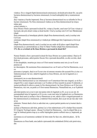 vindeca. Era o singură faptă dumnezeiască-omenească, săvârşită prin două firi, sau prin
lucrarea dumnezeiască şi lucrarea omenească, în mod nedespărţit dar şi neamestecat.
Căci
deşi vieţuiau şi lucrău împreună, firea şi lucrarea dumnezeiască nu se schimba în fire şi
lucrare omenească. Nu firea omenească vindeca şi nu firea dumnezeiască îşi mişca
mâna spre
ochiul orbului178.
Iisus Hristos fiind o persoană în două firi, voinţe şi lucrări, unul este Cel Care voieşte şi
lucrează, dar prin două voinţe şi două lucrări. Unul şi acelaşi este Cel Care flămânzeşte
(după
firea omenească) şi înmulţeşte pâinile (după firea dumnezeiască), unul şi acelaşi este
Cel Care
osteneşte (după firea omenească) şi vindecă pe slăbănogul din Capemaum şi învie pe
Lazăr
(după firea dumnezeiască), unul şi acelaşi nu are unde să-Şi plece capul (după firea
omenească) şi e pretutindenea şi chiar în Sânul Tatălui (după firea dumnezeiască).
171. De ce a trebuit să fie Iisus Hristos o persoană în două firi?
Numai fiindcă a fost o persoană în două firi Iisus Hristos ne-a putut mântui. Dacă ar fi
fost două persoane, adică pentru fiecare fire o peroană deosebită, cu alte cuvinte, dacă
firile ar
fi fost despărţite, moartea pe cruce ar fi fost numai moartea unui om şi n-ar fi avut
puterea să
ne răscumpere. De asemenea firea omenească nu s-ar fi unit cu Fiul lui Dumnezeu, ca şi
cu
persoana ei proprie, dacă n-ar fi avut cine să omoare moartea din această fire şi cine s-o
îndumnezeiască. Iar noi, stând în legatură cu Iisus Hristos, am sta în legatură cu o
persoană
omenească, nu cu una dumnezeiască.
Dacă firea dumnezeiască şi cea omenească s-ar fi amestecat într-una singură, ca să fie o
singură fire a unei singure persoane s-ar fi arătat că firea noastră nu poate fi mântuită, ci
numai prefăcută în altceva, poate în fire dumnezeiască. Iar Iisus Hristos n-ar fi fost nici
Dumnezeu, nici om, au poate ar fi fost numai Dumnezeu. Nemaifiind om, n-ar fi pătimit
cu
adevărat pentru noi şi noi n-am mai putea intra în legatură cu El, ca şi cu un om. Şi
nemaiputând intra în legatură cu El ca om, n-am mai intra în legătură nici cu Dumnezeu.
Numai dacă unul şi acelaşi a fost şi Dumnezeu şi om, adică a fost o singură persoană cu
fire dumnezeiască şi omenească, a mântiuit firea noastră, deci şi pe noi pe toţi câţi vrem
să ne
mântuim. Numai dacă a fost cu adevărat om, a putut patimi pentru noi şi numai dacă a
fost tot
acelaşi şi Dumnezeu adevărat, patima Lui a fost mântuitoare şi El a înalţat firea noastră.
Sf. Grigorie Teologul spune: «Însuşi Cuvîntul lui Dumnezeu... vine la chipul Său şi cu
trup Se îmbracă pentru trup şi cu suflet înţelegător pentru sufletul meu şi, împreună, pe
cel
asemenea cu cel asemenea curăţind. Şi întru toate Se face om, afară de păcat... Şi Se
arată
Dumnezeu cu firea luată, una (adică o persoană) din amândouă (firile) cele potrivnice,
din
 