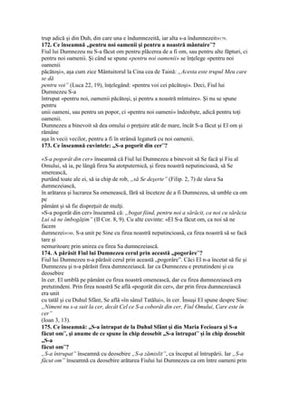 trup adică şi din Duh, din care una e îndumnezeită, iar alta s-a îndumnezeit»179.
172. Ce înseamnă „pentru noi oamenii şi pentru a noastră mântuire”?
Fiul lui Dumnezeu nu S-a făcut om pentru plăcerea de a fi om, sau pentru alte făpturi, ci
pentru noi oamenii. Şi când se spune «pentru noi oamenii» se înţelege «pentru noi
oamenii
păcătoşi», aşa cum zice Mântuitorul la Cina cea de Taină: „Acesta este trupul Meu care
se dă
pentru voi” (Luca 22, 19), înţelegând: «pentru voi cei păcătoşi». Deci, Fiul lui
Dumnezeu S-a
întrupat «pentru noi, oamenii păcătoşi, şi pentru a noastră mîntuire». Şi nu se spune
pentru
unii oameni, sau pentru un popor, ci «pentru noi oameni» îndeobşte, adică pentru toţi
oamenii.
Dumnezeu a binevoit să dea omului o preţuire atât de mare, încât S-a făcut şi El om şi
rămâne
aşa în vecii vecilor, pentru a fi în strânsă legatură cu noi oamenii.
173. Ce înseamnă cuvintele: „S-a pogorit din cer”?
«S-a pogorât din cer» înseamnă că Fiul lui Dumnezeu a binevoit să Se facă şi Fiu al
Omului, să ia, pe lângă firea Sa atotputernică, şi firea noastră neputincioasă, să Se
smerească,
purtând toate ale ei, să ia chip de rob, „să Se deşerte” (Filip. 2, 7) de slava Sa
dumnezeiască,
în arătarea şi lucrarea Sa omenească, fără să înceteze de a fi Dumnezeu, să umble ca om
pe
pământ şi să fie dispreţuit de mulţi.
«S-a pogorât din cer» înseamnă că: „bogat fiind, pentru noi a sărăcit, ca noi cu sărăcia
Lui să ne îmbogăţim” (II Cor. 8, 9). Cu alte cuvinte: «El S-a făcut om, ca noi să ne
facem
dumnezei»180. S-a unit pe Sine cu firea noastră neputincioasă, ca firea noastră să se facă
tare şi
nemuritoare prin unirea cu firea Sa dumnezeiască.
174. A părăsit Fiul lui Dumnezeu cerul prin această „pogorâre”?
Fiul lui Dumnezeu n-a părăsit cerul prin această „pogorâre”. Căci El n-a încetat să fie şi
Dumnezeu şi n-a părăsit firea dumnezeiască. Iar ca Dumnezeu e pretutindeni şi cu
deosebire
în cer. El umblă pe pământ cu firea noastră omenească, dar cu firea dumnezeiască era
pretutindeni. Prin firea noastră Se află «pogorât din cer», dar prin firea dumnezeiască
era unit
cu tatăl şi cu Duhul Sfânt, Se află «în sânul Tatălui», în cer. Însuşi El spune despre Sine:
„Nimeni nu s-a suit la cer, decât Cel ce S-a coborât din cer, Fiul Omului, Care este în
cer”
(Ioan 3, 13).
175. Ce înseamnă: „S-a întrupat de la Duhul Sfânt şi din Maria Fecioara şi S-a
făcut om”, şi anume de ce spune în chip deosebit „S-a întrupat” şi în chip deosebit
„S-a
făcut om”?
„S-a întrupat” înseamnă cu deosebire „S-a zămislit”, ca început al întrupării. Iar „S-a
făcut om” înseamnă cu deosebire arătarea Fiului lui Dumnezeu ca om între oameni prin
 