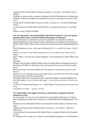 naşterea din Sf. Fecioară Maria. Dar prin cuvântul „S-a întrupat”, Sf. Părinţi, care au
alcătuit
Simbolul, au ţinut mai ales să spună cu hotărâre că Fiul lui Dumnezeu Şi-a alcătuit trup
adevăart, nu numai unul părut, cum spuneau unii eretici, şi de aceea n-a venit cu el din
cer, ci
l-a luat din Sf. Fecioară Maria. Iar prin cuvântul „S-a făcut om” au ţinut să sublinieze
că Fiul
n-a luat numai un trup fără suflet sau fără minte, cum spuneau alţi eretici, ci S-a făcut
om
deplin, cu trup şi suflet cuvântător.
176. Şi ce înseamnă: „de la Duhul Sfânt şi din Maria Fecioara”? Care este partea
Duhului Sfânt şi care a Fecioarei Maria în întruparea Cuvântului?
Fiul lui Dumnezeu S-a zămislit ca om din Fecioară. Deci S-a zămislit m-a fără de
sămânţă bărbătească. Dar această zămislire minunată nu s-ar fi putut face fără lucrarea
Duhului Sfânt. Duhul Sfânt a făcut ca Fecioara să zămislească fără sămânţă bărbătească
pe
Fiul lui Dumnezeu ca om. „Iată îngerul Domnului în vis s-a arătat lui zicând: „Iosife,
fiul lui
David, nu te teme a lua pe Maria logodnica ta, că ce s-a zămislit într-însă este de la
Duhul
Sfânt” (Matei 1, 20). De aceea spune Simbolul: «şi S-a întrupat de la Duhul Sfânt şi din
Maria
Fecioara».
Desigur, alta este partea Duhului Sfânt şi alta a Fecioarei Maria în întruparea Fiului lui
Dumnezeu. Sf. Duh nu-i dă acestuia firea omenească de la sine, ba nici măcar o parte
din ea.
Într-un asemenea caz Fecioara Maria ar fi fost numai un vas ales prin care ar fi venit
Fiul lui
Dumnezeu cu un trup adus întreg, sau în parte, din cer, care deci n-ar mai fi fost un trup
adevărat omenesc, luat din trup omenesc.
Dar Duhul Sfânt dă Fecioarei puterea să-L zămislească fără de sămânţă bărbătească şi
deci fără de păcat. „Şi a zis Maria către înger: „Cum va fi mie aceasta, de vreme ce eu
nu ştiu
de bărbat? Şi răspunzând îngerul a zis: „Duhul Sfânt Se va pogorî peste tine şi puterea
Celui
Preaînalt te va umbri...” (Luca 1, 34-35).
177. Duhul Sfânt a fost singur în Fecioara, când aceasta a zămislit pe Fiul lui
Dumnezeu ca om?
N-a fost singur. În acest caz ea ar fi zămislit un om despărţit de Dumnezeu. Ci Însusi
Fiul lui Dumnezeu era din acest moment în ea, Duhul Sfânt fiind nedespărţit de El. Fiul
lui
Dumnezeu a fost nedespărţit de firea Sa omenească din prima clipă a existenţei ei, din
clipa
zămislirii. De aceea spune Simbolul despre El însuşi că „S-a întrupat”, adică Şi-a
alcătuit din
Fecioara Maria firea omenească. Dar Duhul Sfânt i-a dat putere Mariei să-L primească
pe Fiul
lui Dumnezeu în ea, ca pe cel ce începe să-şi alcătuiască trupul din ea. Căci Dumnezeu
 