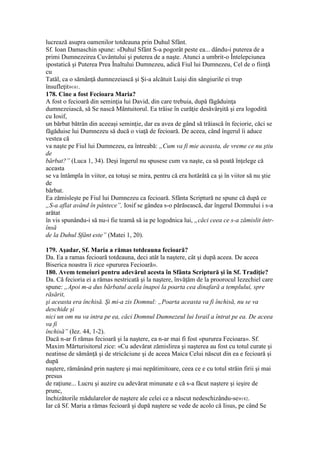 lucrează asupra oamenilor totdeauna prin Duhul Sfânt.
Sf. Ioan Damaschin spune: «Duhul Sfânt S-a pogorât peste ea... dându-i puterea de a
primi Dumnezeirea Cuvântului şi puterea de a naşte. Atunci a umbrit-o Întelepciunea
ipostatică şi Puterea Prea Înaltului Dumnezeu, adică Fiul lui Dumnezeu, Cel de o fiinţă
cu
Tatăl, ca o sămânţă dumnezeiască şi Şi-a alcătuit Luişi din sângiurile ei trup
însufleţit»181.
178. Cine a fost Fecioara Maria?
A fost o fecioară din seminţia lui David, din care trebuia, după făgăduinţa
dumnezeiască, să Se nască Mântuitorul. Ea trăise în curăţie desăvârşită şi era logodită
cu Iosif,
un bărbat bătrân din aceeaşi seminţie, dar ea avea de gând să trăiască în feciorie, căci se
făgăduise lui Dumnezeu să ducă o viaţă de fecioară. De aceea, când îngerul îi aduce
vestea că
va naşte pe Fiul lui Dumnezeu, ea întreabă: „Cum va fi mie aceasta, de vreme ce nu ştiu
de
bărbat?” (Luca 1, 34). Deşi îngerul nu spusese cum va naşte, ca să poată înţelege că
aceasta
se va întâmpla în viitor, ea totuşi se mira, pentru că era hotărâtă ca şi în viitor să nu ştie
de
bărbat.
Ea zămisleşte pe Fiul lui Dumnezeu ca fecioară. Sfânta Scriptură ne spune că după ce
„S-a aflat având în pântece”, Iosif se gândea s-o părăsească, dar îngerul Domnului i s-a
arătat
în vis spunându-i să nu-i fie teamă să ia pe logodnica lui, „căci ceea ce s-a zămislit într-
însă
de la Duhul Sfânt este” (Matei 1, 20).
179. Aşadar, Sf. Maria a rămas totdeauna fecioară?
Da. Ea a ramas fecioară totdeauna, deci atât la naştere, cât şi după aceea. De aceea
Biserica noastra îi zice «pururea Fecioară».
180. Avem temeiuri pentru adevărul acesta în Sfânta Scriptură şi în Sf. Tradiţie?
Da. Că fecioria ei a rămas nestricată şi la naştere, învăţăm de la proorocul Iezechiel care
spune: „Apoi m-a dus bărbatul acela înapoi la poarta cea dinafară a templului, spre
răsărit,
şi aceasta era închisă. Şi mi-a zis Domnul: „Poarta aceasta va fi închisă, nu se va
deschide şi
nici un om nu va intra pe ea, căci Domnul Dumnezeul lui Israil a întrat pe ea. De aceea
va fi
închisă” (Iez. 44, 1-2).
Dacă n-ar fi rămas fecioară şi la naştere, ea n-ar mai fi fost «pururea Fecioara». Sf.
Maxim Mărturisitorul zice: «Cu adevărat zămislirea şi naşterea au fost cu totul curate şi
neatinse de sămânţă şi de stricăciune şi de aceea Maica Celui născut din ea e fecioară şi
după
naştere, rămânând prin naştere şi mai nepătimitoare, ceea ce e cu totul străin firii şi mai
presus
de raţiune... Lucru şi auzire cu adevărat minunate e că s-a făcut naştere şi ieşire de
prunc,
închizătorile mădularelor de naştere ale celei ce a născut nedeschizându-se»182.
Iar că Sf. Maria a rămas fecioară şi după naştere se vede de acolo că Iisus, pe când Se
 