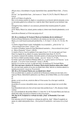 afla pe cruce, a încredinţat-o în grija Apostolului Ioan, spunând Maicii Sale: „Femeie,
iată
fiul tău”, iar Apostolului Ioan: „Iată mama ta” (Ioan 19, 26-27). Dacă Sf. Maria ar fi
avut şi
alţi fii, ar fi lăsat-o în grija lor.
Dar e şi la mintea omului că, după ce s-au petrecut cu ea lucruri atât de minunate, ea nu
se mai putea gândi să se coboare la o viaţă de rând. Dacă Apostoli şi-au închinat viaţa
lor
întreagă lui Iisus, îndată ce L-au cunoscut, primind chiar moartea pentru El, putem
socoti oare
că Sf. Maria, Maica Lui, aleasă, pentru curăţia ei, dintre toate femeile pământului, ca să
Se
nască din ea Domnul, ar fi fost mai prejos de ei?
181. De ce cinstim pe Sf. Fecioară Maria şi-i închinăm zile de sărbătoare?
Pentru că Însuşi Dumnezeu a învrednicit-o de cinstea cea mai mare, de a naşte pe
Mesia, şi a vestit lucrul acesta prin profeţi (Fac. 3, 15; Isaia 7, 14; Ier. 23, 5-6; Iez. 44,
1-3).
A cinstit-o îngerul bunei-vestiri, închinându-i-se şi numind-o: „plină de har” şi
„binecuvântată între femei” (Luca 1, 28).
A cinstit-o Elisabeta, mama lui Ioan Botezătorul numind-o: „binecuvântată între femei”
şi „Maica Domnului” (Luca 1, 40-43).
A cinstit-o Fiul ei, Care în copilarie îi era supus (Luca 2, 51), iar mai apoi, pe Cruce
fiind, S-a îngrijit de ea, dând-o în seama Apostolului Ioan (Ioan 19, 26-27).
Au cinstit-o oamenii din mulţime, fericind-o pentru a fi născut pe Fiul lui Dumnezeu.
Iar Fiul ei a întărit această cinstire, zicând: „aşa este” (Luca 11, 27-28).
Ea însăşi a grait sub insuflarea Duhului Sfânt, că „I-a făcut mărire Cel Puternic” şi că
de acum „o vor ferici toate neamurile” (Luca 1, 48-49).
Iată de ce se cuvine ca şi noi, cu atât mai mult, să cinstim pe Sf. Fecioară Maria.
182. Este mai mare cinstirea Sf. Fecioare Maria decât cinstirea adusa altor sfinţi?
Da, este mai mare, pentru că ea este cea dintâi între sfinţi. Iată de ce cinstirea adusă ei o
numim preacinstire, iar pe ea, Preacinstită.
183. De ce Sf. Fecioară Maria este cea dintâi între sfinţi?
Este cea dintâi între ei, pentru că a primit de la Dumnezeu cinstea cea mai mare, de a
naşte pe Mesia. Zămislind în pântecele ei pe Mesia, de la Duhul Sfânt, ea a fost curaţită
de
61
păcate, ca nici un alt om, oricât de sfânt ar fi fost acesta. Ea a fost apoi vestită de
Dumnezeu şi
de profeţi că va avea o deosebită cinste, cum nu s-a mai spus despre nici un alt sfânt.
Despre
Ioan Botezătorul ştim că a fost cel mai mare între profeţi (Luca 7, 28), deoarece însăşi
venirea
lui a fost profeţită de alţi profeţi (Matei 3, l; Isaia 44, 3). Sf. Fecioară Maria este însă cea
dintâi între sfinţi, de aceea şi cinstirea ei este preacinstire.
184. Dar în Sf. Scriptură se vorbeşte de nişte „fraţi” ai Domnului. Care sunt
aceştia?
Este adevărat că în Sf. Scriptură se vorbeşte de astfel de „fraţi”. Sfânta Evanghelie ne
spune că, odată când predica Iisus: „Încă grăind El mulţimilor, iată mama Lui şi fraţii
Lui
 