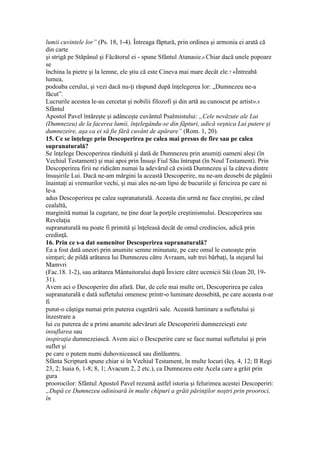 lumii cuvintele lor” (Ps. 18, 1-4). Întreaga făptură, prin ordinea şi armonia ei arată că
din carte
şi strigă pe Stăpânul şi Făcătorul ei - spune Sfântul Atanasie.6 Chiar dacă unele popoare
se
închina la pietre şi la lemne, ele ştiu că este Cineva mai mare decât ele.7 «Întreabă
lumea,
podoaba cerului, şi vezi dacă nu-ţi răspund după înţelegerea lor: „Dumnezeu ne-a
făcut”.
Lucrurile acestea le-au cercetat şi nobilii filozofi şi din artă au cunoscut pe artist».8
Sfântul
Apostol Pavel întăreşte şi adânceşte cuvântul Psalmistului: „Cele nevăzute ale Lui
(Dumnezeu) de la facerea lumii, înţelegându-se din făpturi, adică veşnica Lui putere şi
dumnezeire, aşa ca ei să fie fără cuvânt de apărare” (Rom. 1, 20).
15. Ce se înţelege prin Descoperirea pe calea mai presus de fire sau pe calea
supranaturală?
Se înţelege Descoperirea rânduită şi dată de Dumnezeu prin anumiţi oameni aleşi (în
Vechiul Testament) şi mai apoi prin Însuşi Fiul Său întrupat (în Noul Testament). Prin
Descoperirea firii ne ridicăm numai la adevărul că există Dumnezeu şi la câteva dintre
însuşirile Lui. Dacă ne-am mărgini la această Descoperire, nu ne-am deosebi de păgânii
înaintaţi ai vremurilor vechi, şi mai ales ne-am lipsi de bucuriile şi fericirea pe care ni
le-a
adus Descoperirea pe calea supranaturală. Aceasta din urmă ne face creştini, pe când
cealaltă,
marginită numai la cugetare, ne ţine doar la porţile creştinismului. Descoperirea sau
Revelaţia
supranaturală nu poate fi primită şi înţeleasă decât de omul credincios, adică prin
credinţă.
16. Prin ce s-a dat oamenitor Descoperirea supranaturală?
Ea a fost dată uneori prin anumite semne minunate, pe care omul le cunoaşte prin
simţuri; de pildă arătarea lui Dumnezeu către Avraam, sub trei bărbaţi, la stejarul lui
Mamvri
(Fac.18. 1-2), sau arătarea Mântuitorului după Înviere către ucenicii Săi (Ioan 20, 19-
31).
Avem aci o Descoperire din afară. Dar, de cele mai multe ori, Descoperirea pe calea
supranaturală e dată sufletului omenesc printr-o luminare deosebită, pe care aceasta n-ar
fi
putut-o câştiga numai prin puterea cugetării sale. Această luminare a sufletului şi
înzestrare a
lui cu puterea de a primi anumite adevăruri ale Descoperirii dumnezeieşti este
insuflarea sau
inspiraţia dumnezeiască. Avem aici o Descperire care se face numai sufletului şi prin
suflet şi
pe care o putem numi duhovnicească sau dinlăuntru.
Sfânta Scriptură spune chiar si în Vechiul Testament, în multe locuri (Ieş. 4, 12; II Regi
23, 2; Isaia 6, 1-8; 8, 1; Avacum 2, 2 etc.), ca Dumnezeu este Acela care a grăit prin
gura
proorocilor: Sfântul Apostol Pavel rezumă astfel istoria şi felurimea acestei Descoperiri:
„După ce Dumnezeu odinioară în multe chipuri a grăit părinţilor noştri prin prooroci,
în
 