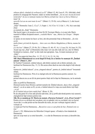 stăteau afară, căutând să vorbească cu El” (Matei 12, 46; Luca 8, 19). Altă dată, când
predica în sinagogă din Nazaret, iudeii se mirău întrebând: „Au nu este Acesta feciorul
teslarului? Au nu se numeşte mama Lui Maria şi fraţii Lui: Iacov şi Iosi şi Simon şi
Iuda? Şi
surorile Lui au nu sunt toate la noi?” (Matei 13, 55-56; vezi şi Marcu 6, 3; alte locuri
despre
„fraţii” Domnului: Ioan 2, 12 şi 7, 3; Fapte 1, 14; I Cor. 9, 5; Gal. 1, 19). Aici sunt daţi
chiar
cu numele de „fraţii” Domnului.
Dar lucrul sigur e că aceştia n-au fost fiii Sf. Fecioare Maria, ci ai unei alte Marii,
numită în Sfânta Scriptură uneori „cealaltă Marie” sau „Maria Lui Cleopa”. Despre
aceasta
se spune că era mama lui Iacov şi Iosi, doi din pomeniţii fraţi ai Domnului. „Şi erău
acolo
multe femei, privind de departe,... între care era Maria-Magdalena şi Maria, mama lui
Iacov
şi a lui Iosi” (Matei 27, 55-56; 28, 1; Marcu 15, 40, 47; 16, 1; Luca 24, 10; Ioan 19, 25).
Aceşti aşa zişi „fraţi” ai Domnului erău nişte veri sau alte rude ale Lui, căci în Sfânta
Scriptură se numesc „fraţi” şi alte rude mai apropiate. Aşa, Avraam numeşte pe Lot
„frate”,
deşi îi era nepot de frate (Fac. 11, 27; 12, 5; 14, 12, 14, 16).
185. Dacă Mântuitorul n-a avut după El fraţi, în ce înteles Se numeşte El „Întâiul
născut” (Matei 1, 24)?
În Vechiul Testament „întâiul născut, atât dintre oameni cât şi dintre animale, era
închinat lui Dumnezeu (Ieş. 13, 2). De aceea chiar dacă nu mai erău după el alţi născuţi
se
numea tot „întâiul născut”, şi nu „singurul născut”, pentru că „întâiul născut” înseamnă
sfinţit,
închinat lui Dumnezeu. Prin el se câştigă mila de la Dumnezeu pentru oameni. La
oameni
primul născut era ca un fel de preot pentru fraţii săi în faţa lui Dumnezeu, iar la animale
era
adus ca jertfă lui Dumnezeu.
Domnul nostru Iisus Hristos a primit numele de «Întâiul născut», deşi a fost „singurul
născut”, ca să se arate ca El, ca om, e întâiul născut la viaţa cea nouă dintre toţi fraţii
„ca să
fie El întâiul născut între mulţi fraţi” (Rom. 8, 29).
Pe de alta parte El a fost atât preotul adevărat, cât şi jertfă adevărată pentru toţi oamenii,
câştigând de fapt iertarea pentru toţi.
186. De ce numim pe Sf. Maria nu numai „Pururea Fecioară”, ci şi „Prea Curată”?
Pentru că ea n-a săvârşit nici un păcat, nici cu gândul, nici cu cuvântul, nici eu lucrul.
Acest dar i s-a dat printr-un har deosebit de mare, de care vorbeşte îngerul când îi
vesteşte că
va naşte pe Fiul lui Dumnezeu. „Bucură-te ceea ce eşti plină de har, Domnul este cu
tine”
(Luca 1, 22). Mărturisirea lui Mitrofan Critopol spune: «Fiindcă a fost rânduită de
Dumnezeu
spre un scop mare şi cu totul deosebit... i s-a dat de Dumnezeu un mare şi deosebit dar,
acela
 