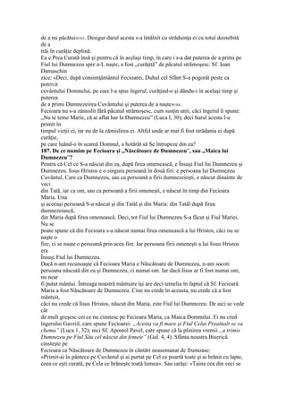 de a nu păcătui»183. Desigur darul acesta s-a întâlnit cu străduinţa ei cu totul deosebită
de a
trăi în curăţie deplină.
Ea e Prea Curată însă şi pentru că în acelaşi timp, în care i s-a dat puterea de a primi pe
Fiul lui Dumnezeu spre a-L naşte, a fost „curăţită” de păcatul strămoşesc. Sf. Ioan
Damaschin
zice: «Deci, după consimţământul Fecioarei, Duhul cel Sfânt S-a pogorât peste ea
potrivit
cuvântului Domnului, pe care l-a spus îngerul, curăţind-o şi dându-i în acelaşi timp şi
puterea
de a primi Dumnezeirea Cuvântului şi puterea de a naşte»184.
Fecioara nu s-a zămislit fără păcatul strămoşesc, cum susţin unii, căci îngerul îi spune:
„Nu te teme Marie, că ai aflat har la Dumnezeu” (Luca l, 30), deci harul acesta l-a
primit în
timpul vieţii ei, iar nu de la zămislirea ei. Altfel unde ar mai fi fost strădania ei după
curăţie,
pe care luând-o în seamă Domnul, a hotărât să Se întrupeze din ea?
187. De ce numim pe Fecioara şi „Născătoare de Dumnezeu”, sau „Maica lui
Dumnezeu”?
Pentru că Cel ce S-a născut din ea, după firea omenească, e Însuşi Fiul lui Dumnezeu şi
Dumnezeu. Iisus Hristos e o singura persoană în două firi: e persoana lui Dumnezeu
Cuvântul, Care ca Dumnezeu, sau ca persoană a firii dumnezeieşti, e născut dinainte de
veci
din Tată, iar ca om, sau ca persoană a firii omeneşti, e născut în timp din Fecioara
Maria. Una
şi aceeaşi persoană S-a născut şi din Tatăl şi din Maria: din Tatăl după firea
dumnezeiască,
din Maria după firea omenească. Deci, tot Fiul lui Dumnezeu S-a făcut şi Fiul Mariei.
Nu se
poate spune că din Fecioara s-a născut numai firea omenească a lui Hristos, căci nu se
naşte o
fire, ci se naşte o persoană prin acea fire. Iar persoana firii omeneşti a lui Iisus Hristos
era
Însuşi Fiul lui Dumnezeu.
Dacă n-am recunoaşte că Fecioara Maria e Născătoare de Dumnezeu, n-am socoti
persoana născută din ea şi Dumnezeu, ci numai om. Iar dacă Iisus ar fi fost numai om,
nu near
fi putut mântui. Întreaga noastră mântuire îşi are deci temelia în faptul că Sf. Fecioară
Maria a fost Născătoare de Dumnezeu. Cine nu crede în aceasta, nu crede că a fost
mântuit,
căci nu crede că Iisus Hristos, născut din Maria, este Fiul lui Dumnezeu. De aici se vede
cât
de mult greşesc cei ce nu cinstesc pe Fecioara Maria, ca Maica Domnului. Ei nu cred
îngerului Gavriil, care spune Fecioarei: „Acesta va fi mare şi Fiul Celui Preaînalt se va
chema” (Luca 1, 32); nici Sf. Apostol Pavel, care spune că la plinirea vremii „a trimis
Dumnezeu pe Fiul Său cel născut din femeie” (Gal. 4, 4). Sfânta noastra Biserică
cinsteşte pe
Fecioara ca Născătoare de Dumnezeu în cântări neasemanat de frumoase:
«Primit-ai în pântece pe Cuvântul şi ai purtat pe Cel ce poartă toate şi ai hrănit cu lapte,
ceea ce eşti curată, pe Cela ce hrăneşte toată lumea». Sau iarăşi: «Taina cea din veci se
 