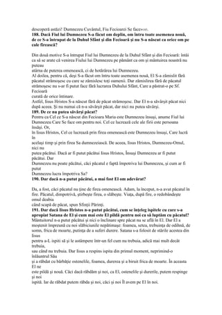 descoperă astăzi! Dumnezeu Cuvântul, Fiu Fecioarei Se face»185.
188. Dacă Fiul lui Dumnezeu S-a făcut om deplin, om întru toate asemenea nouă,
de ce S-a întrupat de la Duhul Sfânt şi din Fecioară şi nu S-a născut ca orice om pe
cale firească?
Din două motive S-a întrupat Fiul lui Dumnezeu de la Duhul Sfânt şi din Fecioară: întâi
ca să se arate că venirea Fiului lui Dumnezeu pe pământ ca om şi mântuirea noastră nu
puteau
atârna de puterea omenească, ci de hotărârea lui Dumnezeu.
Al doilea, pentru că, deşi S-a făcut om întru toate asemenea nouă, El S-a zămislit fără
păcatul strămoşesc cu care se zămislesc toţi oamenii. Dar zămislirea fără de păcatul
strămoşesc nu s-ar fi putut face fără lucrarea Duhului Sfânt, Care a păstrat-o pe Sf.
Fecioară
curată de orice întinare.
Astfel, Iisus Hristos S-a născut fără de păcat strămoşesc. Dar El n-a săvârşit păcat nici
după aceea. Şi nu numai că n-a săvârşit păcat, dar nici nu putea săvârşi.
189. De ce nu putea săvârşi păcat?
Pentru ca Cel ce S-a născut din Fecioara Maria este Dumnezeu însuşi, anume Fiul lui
Dumnezeu Care Se face om pentru noi. Cel ce lucrează cele ale firii este persoana
însăşi. Or,
în Iisus Hristos, Cel ce lucrează prin firea omenească este Dumnezeu însuşi, Care lucră
în
acelaşi timp şi prin firea Sa dumnezeiască. De aceea, Iisus Hristos, Dumnezeu-Omul,
nici nu
putea păcătui. Dacă ar fi putut păcătui Iisus Hristos, Însuşi Dumnezeu ar fi putut
păcătui. Dar
Dumnezeu nu poate păcătui, căci păcatul e faptă împotriva lui Dumnezeu, şi cum ar fi
putut
Dumnezeu lucra împotriva Sa?
190. Dar dacă n-a putut păcătui, a mai fost El om adevărat?
Da, a fost, căci păcatul nu ţine de firea omenească. Adam, la început, n-a avut păcatul în
fire. Păcatul, dimpotrivă, ştirbeşte firea, o slăbeşte. Viaţa, după fire, o redobândeşte
omul deabia
când scapă de păcat, spun Sfinţii Părinţi.
191. Dar dacă Iisus Hristos n-a putut păcătui, cum se înţeleg ispitele cu care s-a
apropiat Satana de El şi cum mai este El pildă pentru noi ca să luptăm cu păcatul?
Mântuitorul n-a putut păcătui şi nici o înclinare spre păcat nu se află în El. Dar El a
moştenit împreună cu noi slăbiciunile nepătimaşe: foamea, setea, trebuinţa de odihnă, de
somn, frica de moarte, putinţa de a suferi durere. Satana s-a folosit de stările acestea din
Iisus
pentru a-L ispiti să şi le astâmpere într-un fel cum nu trebuia, adică mai mult decât
trebuia,
sau când nu trebuia. Dar Iisus a respins ispita din primul moment, neprimind-o
înlăuntrul Său
şi a răbdat cu bărbăţie ostenelile, foamea, durerea şi a biruit frica de moarte. În aceasta
El ne
este pildă şi nouă. Căci dacă răbdăm şi noi, ca El, ostenelile şi durerile, putem respinge
şi noi
ispită. Iar de răbdat putem răbda şi noi, căci şi noi Îl avem pe El în noi.
 