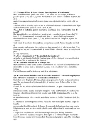 192. Vorbeşte Sfânta Scriptură despre lipsa de păcat a Mântuitorului?
Da. Chiar Mântuitorul spune către iudei: „Cine dintre voi Mă vădeşte pe Mine de
păcat?” (Ioan 8, 46). Iar Sf. Apostol Pavel arată că Iisus Hristos a fost fără de păcat, dar
că în
acelaşi timp a purtat neputinţele noastre de pe urma păcatului şi a fost ispitit. „Că nu
avem
Arhiereu care să nu poata suferi cu noi în slăbiciunile noastre, ci ispitit întru toate după
asemănarea noastră, afară de Păcat” (Evr. 4, 15).
193. A fost de trebuinţă pentru mântuirea noastra ca Iisus Hristos să fie fără de
păcat?
Da. Numai fiindcă „n-a săvârşit nici un păcat, nici s-a aflat vicleşug în gura Lui” (I
Petru 2, 22), Iisus n-a murit pentru păcatele Sale, ci „pentru fărădelegile noastre”,
răscumpărându-ne de ele (Isaia 53, 5, 9). Numai fiindcă a fost fără păcat, a putut da
Tatălui o
viaţă curată de ascultare, răscumpărând neascultarea noastră. Numai fiindcă a fost fără
de
păcat, moartea nu L-a putut ţine, căci n-avea drept asupra Lui, ci a înviat, ca după El să
înviem şi noi toţi, cei ce credem în El. Şi numai fiindcă a fost fără păcat, ne este şi nouă
pildă
de viaţă neprihănită.
194. Care este articolul al IV-lea din Simbolul Credinţei?
Articolul al patrulea din Simbolul Credinţei este: „Şi S-a răstingnit pentru noi în zilele
lui Ponţiu Pilat, şi a pătimit şi S-a îngropat”.
195. Ce cuprinde acest articol în întregul lui?
După ce articolul III ne-a spus că Fiul lui Dumnezeu S-a făcut om ca să ne mântuiască,
articolul IV ne spune cum ne-a mântuit El, odată ce S-a făcut om. Căci a trebuit mai
întâi ca
Fiul lui Dumnezeu să Se facă om şi apoi să ne mântuiască.
196. Când a început Iisus lucrarea de mântuire a omului? Trebuie să despărţim cu
totul întruparea Domnului de lucrarea Lui mântuitoare?
Nu trebuie să le despărţim. Desigur, altceva este aprinderea focului şi altceva fierberea
apei. Dar apa începe să se încălzească, deci să înainteze spre fierbere, chiar în clipa
aprinderii
focului. Tot aşa, altceva e întruparea şi altceva lucrarea Lui, prin care ne-a mântuit.
Totuşi
mântuirea noastră a început chiar prin întruparea Fiului lui Dumnezeu. Căci chiar prin
întrupare a făcut început înnoirii firii noastre luată de El, fară de păcat. Dar ca să fie
izbăvită
de păcat firea tuturor celor ce voiau acest lucru, trebuia ca Fiul lui Dumnezeu să-Şi dea
firea
Sa omenească la moarte pentru noi toţi. Pe de altă parte numai prin moarte a scăpat El
firea Sa
omenească şi de slăbiciunile ei: de foame, de osteneală, de boală, de durere, de moarte.
Răbdându-le pe toate acestea cu tărie până la capăt, a făcut firea Sa omenească mai tare
ca ele,
a scăpat-o de ele şi totodată ne-a răscumpărat pe noi toţi de păcat şi de moarte.
Aşadar, mântuirea începe cu întruparea. Dar deplin ea se înfăptuieşte prin moartea lui
Iisus Hristos pe cruce şi prin învierea Lui. Biruinţa se câştigă prin luptă. Dar primul pas
spre
 