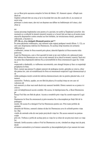 ea s-a făcut prin aşezarea ostaşilor în linie de bătaie. Sf. Atanasie spune: «După cum
dacă un
împărat coboară într-un oraş şi îşi ia locuinţă într-una din casele din el, nu numai că
acest oraş
primeşte o cinste mare, dar nici un duşman sau tâlhar nu îndrăzneşte să-l atace, căci
chiar şi
64
numai prezenţa împăratului este pentru el o pavăză, tot astfel şi Împăratul cerurilor: din
moment ce a coborât în ţinutul omenirii noastre şi a locuit într-un trup ca al nostru toate
atacurile duşmanilor contra omului au fost înfrânte, iar stricăciunea morţii, puternică
odinioară, a încetat»186.
197. De ce „S-a răstignit (Domnul) pentru noi”?
În urma păcatului strămoşesc, toţi oamenii erău supuşi pedepsei morţii (Rom. 5, 12), ca
unii care dispreţuiau mărirea lui Dumnezeu. În acelasş timp moartea era urmarea
slăbiciunii şi
a tulburării, intrate în firea noastră prin păcat, datorită faptului că firea noastra trăia
potrivnic
Legii lui Dumnezeu, care a fost aşezată în toate şi pe care trebuie să o păzească toate.
Dar iubirea lui Dumnezeu nu voia ca toţi oamenii să se ducă la moarte veşnică. Însă nici
nu putea lăsa dispreţuită mărirea Sa şi nerestabilită în firea omenească Legea Sa. Unde
nu e
respectată o rânduială, e o tulburare necontenită, care alungă liniştea şi face cu neputinţă
propăşirea în bine.
Deci, numai aşa puteau fi scăpaţi oamenii de pedeapsa morţii, găsindu-se cineva, chiar
din partea lor, care să restabilească în firea sa omenească respectul Legii dumnezeieşti şi
să
rabde pedeapsa morţii cerută de mărirea dumnezeiască, dar nu pentru păcatul său, ci al
tuturor
oamenilor. Trebuia, aşadar, un om fără de păcat şi în acelaşi timp un om care să
valoreze cât
toţi oamenii şi chiar mai mult decât toţi oamenii laolaltă. Dintre oameni nu se putea ivi
cineva
care să îndeplinească aceste condiţii. De aceea, în înţelepciunea Sa, a făcut Dumnezeu
pe
Însuşi Fiul Său om fără de păcat. Acesta a restabilit prin viaţa Sa curată respectul Legii
lui
Dumnezeu în firea Sa omenească şi prin moartea Sa a răscumpărat pe fraţii Săi de la
pedeapsa
morţii. De aceea S-a răstignit Fiul lui Dumnezeu pentru noi. Prin toate jertfele de
animale
dinainte de Hristos, oamenii căutau să dea lui Dumnezeu ceva în schimb pentru viaţa
lor. Dar
vieţile de animale erău de mai puţin preţ decât viaţa lor. De aceea oamenii nu puteau
scapa
prin ele. Trebuia o jertfa de acelaşi preţ cu viaţa lor şi chiar de un preţ mai mare ca viaţa
lor
întinată. Jertfa aceasta a adus-o Fiul lui Dumnezeu ca om, vărsând un sânge mai de preţ
decât
al tuturor animalelor şi al tuturor oamenilor şi răscumpărând prin el pe oameni de toate
 