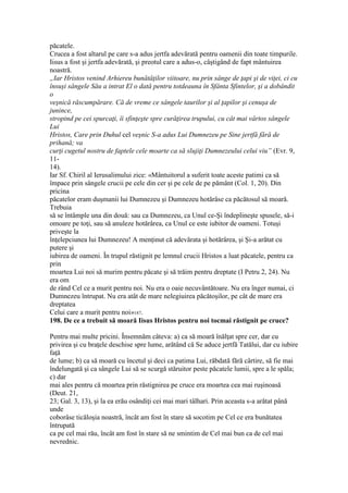 păcatele.
Crucea a fost altarul pe care s-a adus jertfa adevărată pentru oamenii din toate timpurile.
Iisus a fost şi jertfa adevărată, şi preotul care a adus-o, câştigând de fapt mântuirea
noastră.
„Iar Hristos venind Arhiereu bunătăţilor viitoare, nu prin sânge de ţapi şi de viţei, ci cu
însuşi sângele Său a intrat El o dată pentru totdeauna în Sfânta Sfintelor, şi a dobândit
o
veşnică răscumpărare. Că de vreme ce sângele taurilor şi al ţapilor şi cenuşa de
junince,
stropind pe cei spurcaţi, îi sfinţeşte spre curăţirea trupului, cu cât mai vârtos sângele
Lui
Hristos, Care prin Duhul cel veşnic S-a adus Lui Dumnezeu pe Sine jertfă fără de
prihană; va
curţi cugetul nostru de faptele cele moarte ca să slujiţi Dumnezeului celui viu” (Evr. 9,
11-
14).
Iar Sf. Chiril al Ierusalimului zice: «Mântuitorul a suferit toate aceste patimi ca să
împace prin sângele crucii pe cele din cer şi pe cele de pe pământ (Col. 1, 20). Din
pricina
păcatelor eram duşmanii lui Dumnezeu şi Dumnezeu hotărâse ca păcătosul să moară.
Trebuia
să se întâmple una din două: sau ca Dumnezeu, ca Unul ce-Şi îndeplineşte spusele, să-i
omoare pe toţi, sau să anuleze hotărârea, ca Unul ce este iubitor de oameni. Totuşi
priveşte la
înţelepciunea lui Dumnezeu! A menţinut că adevărata şi hotărârea, şi Şi-a arătat cu
putere şi
iubirea de oameni. În trupul răstignit pe lemnul crucii Hristos a luat păcatele, pentru ca
prin
moartea Lui noi să murim pentru păcate şi să trăim pentru dreptate (I Petru 2, 24). Nu
era om
de rând Cel ce a murit pentru noi. Nu era o oaie necuvântătoare. Nu era înger numai, ci
Dumnezeu întrupat. Nu era atât de mare nelegiuirea păcătoşilor, pe cât de mare era
dreptatea
Celui care a murit pentru noi»187.
198. De ce a trebuit să moară Iisus Hristos pentru noi tocmai răstignit pe cruce?
Pentru mai multe pricini. Însemnăm câteva: a) ca să moară înălţat spre cer, dar cu
privirea şi cu braţele deschise spre lume, arătând că Se aduce jertfă Tatălui, dar cu iubire
faţă
de lume; b) ca să moară cu încetul şi deci ca patima Lui, răbdată fără cârtire, să fie mai
îndelungată şi ca sângele Lui să se scurgă stăruitor peste păcatele lumii, spre a le spăla;
c) dar
mai ales pentru că moartea prin răstignirea pe cruce era moartea cea mai ruşinoasă
(Deut. 21,
23; Gal. 3, 13), şi la ea erău osândiţi cei mai mari tâlhari. Prin aceasta s-a arătat până
unde
coborâse ticăloşia noastră, încât am fost în stare să socotim pe Cel ce era bunătatea
întrupată
ca pe cel mai rău, încât am fost în stare să ne smintim de Cel mai bun ca de cel mai
nevrednic.
 