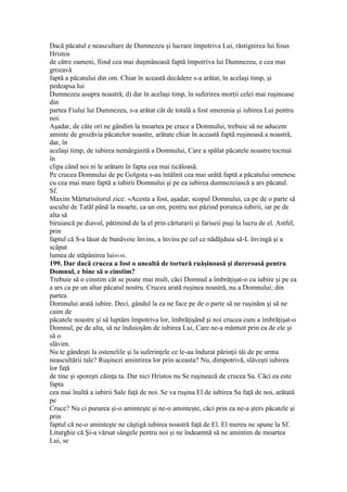 Dacă păcatul e neascultare de Dumnezeu şi lucrare împotriva Lui, răstignirea lui Iisus
Hristos
de către oameni, fiind cea mai duşmănoasă faptă împotriva lui Dumnezeu, e cea mai
grozavă
faptă a păcatului din om. Chiar în această decădere s-a arătat, în acelaşi timp, şi
pedeapsa lui
Dumnezeu asupra noastră; d) dar în acelaşi timp, în suferirea morţii celei mai ruşinoase
din
partea Fiului lui Dumnezeu, s-a arătat cât de totală a fost smerenia şi iubirea Lui pentru
noi.
Aşadar, de câte ori ne gândim la moartea pe cruce a Domnului, trebuie să ne aducem
aminte de grozăvia păcatelor noastre, arătate chiar în această faptă ruşinoasă a noastră,
dar, în
acelaşi timp, de iubirea nemărginită a Domnului, Care a spălat păcatele noastre tocmai
în
clipa când noi ni le arătam în fapta cea mai ticăloasă.
Pe crucea Domnului de pe Golgota s-au întâlnit cea mai urâtă faptă a păcatului omenesc
cu cea mai mare faptă a iubirii Domnului şi pe ea iubirea dumnezeiască a ars păcatul.
Sf.
Maxim Mărturisitorul zice: «Acesta a fost, aşadar, scopul Domnului, ca pe de o parte să
asculte de Tatăl până la moarte, ca un om, pentru noi păzind porunca iubirii, iar pe de
alta să
biruiască pe diavol, pătimind de la el prin cărturarii şi fariseii puşi la lucru de el. Astfel,
prin
faptul că S-a lăsat de bunăvoie învins, a învins pe cel ce nădăjduia să-L învingă şi a
scăpat
lumea de stăpânirea lui»188.
199. Dar dacă crucea a fost o unealtă de tortură ruăşinoasă şi dureroasă pentru
Domnul, e bine să o cinstim?
Trebuie să o cinstim cât se poate mai mult, căci Domnul a îmbrăţişat-o cu iubire şi pe ea
a ars ca pe un altar păcatul nostru. Crucea arată ruşinea noastră, nu a Domnului; din
partea
Domnului arată iubire. Deci, gândul la ea ne face pe de o parte să ne ruşinăm şi să ne
caim de
păcatele noastre şi să luptăm împotriva lor, îmbrăţişând şi noi crucea cum a îmbrăţişat-o
Domnul, pe de alta, să ne înduioşăm de iubirea Lui, Care ne-a mântuit prin ea de ele şi
să o
slăvim.
Nu te gândeşti la ostenelile şi la suferinţele ce le-au îndurat părinţii tăi de pe urma
neascultării tale? Ruşinezi amintirea lor prin aceasta? Nu, dimpotrivă, slăveşti iubirea
lor faţă
de tine şi sporeşti căinţa ta. Dar nici Hristos nu Se ruşinează de crucea Sa. Căci ea este
fapta
cea mai înaltă a iubirii Sale faţă de noi. Se va ruşina El de iubirea Sa faţă de noi, arătată
pe
Cruce? Nu ci pururea şi-o aminteşte şi ne-o aminteşte, căci prin ea ne-a şters păcatele şi
prin
faptul că ne-o aminteşte ne câştigă iubirea noastră faţă de El. El mereu ne spune la Sf.
Liturghie că Şi-a vărsat sângele pentru noi şi ne îndeamnă să ne amintim de moartea
Lui, se
 