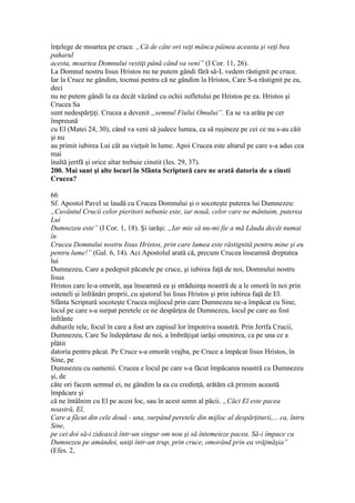 înţelege de moartea pe cruce. „Că de câte ori veţi mânca pâinea aceasta şi veţi bea
paharul
acesta, moartea Domnului vestiţi până când va veni” (I Cor. 11, 26).
La Domnul nostru Iisus Hristos nu ne putem gândi fără să-L vedem răstignit pe cruce.
Iar la Cruce ne gândim, tocmai pentru că ne gândim la Hristos, Care S-a răstignit pe ea,
deci
nu ne putem gândi la ea decât văzând cu ochii sufletului pe Hristos pe ea. Hristos şi
Crucea Sa
sunt nedespărţiţi. Crucea a devenit „semnul Fiului Omului”. Ea se va arăta pe cer
împreună
cu El (Matei 24, 30), când va veni să judece lumea, ca să ruşineze pe cei ce nu s-au căit
şi nu
au primit iubirea Lui cât au vieţuit în lume. Apoi Crucea este altarul pe care s-a adus cea
mai
înaltă jertfă şi orice altar trebuie cinstit (Ies. 29, 37).
200. Mai sunt şi alte locuri în Sfânta Scriptură care ne arată datoria de a cinsti
Crucea?
66
Sf. Apostol Pavel se laudă cu Crucea Domnului şi o socoteşte puterea lui Dumnezeu:
„Cuvântul Crucii celor pieritori nebunie este, iar nouă, celor care ne mântuim, puterea
Lui
Dumnezeu este” (I Cor. 1, 18). Şi iarăşi: „Iar mie să nu-mi fie a mă Lăuda decât numai
în
Crucea Domnului nostru Iisus Hristos, prin care lumea este răstignită pentru mine şi eu
pentru lume!” (Gal. 6, 14). Aci Apostolul arată că, precum Crucea înseamnă dreptatea
lui
Dumnezeu, Care a pedepsit păcatele pe cruce, şi iubirea faţă de noi, Domnului nostru
Iisus
Hristos care le-a omorât, aşa înseamnă ea şi străduinţa noastră de a le omorâ în noi prin
osteneli şi înfrânări proprii, cu ajutorul lui Iisus Hristos şi prin iubirea faţă de El.
Sfânta Scriptură socoteşte Crucea mijlocul prin care Dumnezeu ne-a împăcat cu Sine,
locul pe care s-a surpat peretele ce ne despărţea de Dumnezeu, locul pe care au fost
înfrânte
duhurile rele, focul în care a fost ars zapisul lor împotriva noastră. Prin Jertfa Crucii,
Dumnezeu, Care Se îndepărtase de noi, a îmbrăţişat iarăşi omenirea, ca pe una ce a
plătit
datoria pentru păcat. Pe Cruce s-a omorât vrajba, pe Cruce a împăcat Iisus Hristos, în
Sine, pe
Dumnezeu cu oamenii. Crucea e locul pe care s-a făcut împăcarea noastră cu Dumnezeu
şi, de
câte ori facem semnul ei, ne gândim la ea cu credinţă, arătăm că primim această
împăcare şi
că ne întâlnim cu El pe acest loc, sau în acest semn al păcii. „Căci El este pacea
noastră, El,
Care a făcut din cele două - una, surpând peretele din mijloc al despărţiturii,... ca, întru
Sine,
pe cei doi să-i zidească într-un singur om nou şi să întemeieze pacea. Să-i împace cu
Dumnezeu pe amândoi, uniţi într-un trup, prin cruce, omorând prin ea vrăjmăşia”
(Efes. 2,
 