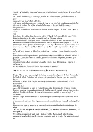 14-16). „Căci în El a binevoit (Dumnezeu) să sălăşluiască toată plinirea. Şi printr-Însul
toate
cu Sine să le împacce, fie cele de pe pământ, fie cele din ceruri, făcând pace prin El,
prin
sângele Crucii Sale” (Col. l, 19-21).
„Ştergând zapisul ce era asupra noastră, care ne era potrivnic nouă cu rânduielile lui,
şi pe acela l-a luat din mijloc, pironindu-l pe cruce. Dezbrăcând (de putere)
începătoriile şi
domniile, le-a făcut de ocară în văzul tuturor, biruind asupra Lor prin Cruce” (Col. 2,
14 şi
15).
Prin Cruce S-a înălţat Iisus Hristos la mărire (Filip. 2, 8, 9; Luca 24, 26; Ioan 17, 1).
Dacă ar fi fost lucru de ruşine pentru El, nu S-ar fi înălţat prin ea.
Crucea e semnul T care apără pe cei ce-l au în frunte (Iez. 9, 4-6), sau pecetea lui
Dumnezeu, care păstrează nevătămaţi pe cei ce o au întipărită pe ei (Apoc. 7, 2-3; 9, 4).
Mântuitorul însuşi spune: „Cel ce voieşte sâ vinâ după Mine să se Lepede de sine, să-şi
ia crucea şi să-Mi urmeze Mie” (Marcu 8, 34). Aici e vorba în primul rând de crucea
din
suflet, că lupta împotriva plăcerilor, a păcatelor, ca purtare a ostenelilor şi necazurilor,
dar
lupta şi necazurile le poartă omul gândindu-se la Crucea lui Hristos, prin care a biruit El
păcatul. Şi, oare, nu e bine ca semnul, pe care-1 vede omul cu gândul, să-l facă şi cu
mâna, ca
şi mai uşor să-şi aducă aminte de Crucea lui Hristos şi de datoria sa de a o purta în
suflet, de a
fi cu recunoştinţa faţă de El şi de a lupta împotriva păcatelor?
201. De ce s-au pus în Simbol cuvintele: „În zilele lui Ponţiu Pilat”?
Ponţiu Pilat nu era o persoană părţiculară, ci un deţinător al puterii de Stat. Amintindu-1
în Simbol, Sfinţii Părinţi au voit să arate că răstignirea lui Hristos e un fapt sigur din
istorie,
întâmplat la o dată fixă. Deci nu e o născocire a fanteziei, căci aceasta nu fixează
născocirile
ei la date fixe.
Apoi, Părinţii au vrut să arate că răspunderea pentru răstignirea lui Hristos o poarta
întreaga omenire, pentru că autoritatea de Stat lucrează în numele tuturor. Iisus n-a fost
răstignit de nişte răufăcători de rând, ci de autoritatea publică în numele legii. Prin
aceasta se
arată cât de jos ajunseseră legile şi orânduirile publice omeneşti din acea vreme, adică
tot ce
aveau oamenii mai bun. Dacă legea omenească, menită să apere binele, L-a adus pe Fiul
lui
Dumnezeu la moarte, atunci la ce nu s-ar fi putut aştepta El de la niste răufăcători de
rând?
202. De ce s-au mai pus în Simbol cuvintele: „şi a patimit”, odată ce s-a spus că „Sa
răstignit”?
Cuvântele „şi a patimit” arată încă o dată ca Fiul lui Dumnezeu S-a făcut om cu
adevărat şi a suferit într-adevăr pe cruce ca un om, până la moarte. Dar a patimit numai
cu
 