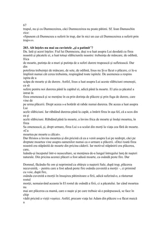 67
trupul, nu şi cu Dumnezeirea, căci Dumnezeirea nu poate pătimi. Sf. Ioan Damaschin
zice:
«Spunem că Dumnezeu a suferit în trup, dar în nici un caz că Dumnezeirea a suferit prin
trup»189.
203. Alt înţeles nu mai au cuvintele „şi a patimit”?
Da. Iată şi acest înţeles: Fiul lui Dumnezeu, deşi n-a luat asupra Lui deodată cu firea
noastră şi păcatele ei, a luat totuşi slăbiciunile noastre: trebuinţa de mâncare, de odihnă,
frica
de moarte, putinţa de a muri şi putinţa de a suferi durere trupească şi sufletească. Dar
din
potolirea trebuinţei de mâncare, de sete, de odihnă, Iisus nu Şi-a făcut o plăcere, ci le-a
împlinit numai cât cerea trebuinta, respingând toate ispitele. De asemenea a respins
ispita de a
scăpa de moarte şi de durere. Astfel, Iisus a luat asupra Lui aceste slăbiciuni omeneşti,
ca să
sufere pentru noi durerea până la capătul ei, adică până la moarte. El ştia ca păcatul a
intrat în
firea omenească şi se menţine în ea prin dorinţa de plăcere şi prin fuga de durere, care
vine de
pe urma plăcerii. Drept aceea s-a hotărât să rabde numai durerea. De aceea a luat asupra
Lui
acele slăbiciuni. Iar răbdând durerea până la capăt, a întărit firea în aşa fel, că a scos din
ea şi
acele slăbiciuni. Răbdând până la moarte, a învins frica de moarte şi însăşi moartea, în
firea
Sa omenească, şi, drept urmare, firea Lui s-a sculat din morţi la viaţa cea fără de moarte.
«Cu
moartea pe moarte a călcat».
Dar Hristos a învins moartea şi din pricină că ea a venit asupra Lui pe nedrept, căci pe
dreptate moartea vine asupra oamenilor numai ca o urmare a plăcerii. «Deci toată firea
noastră era stăpânită de moarte din pricina căderii. Iar motivul stăpânirii era plăcerea,
care,
luându-şi începutul într-o neascultare, se menţinea de-a lungul întregului lanţ de naşteri
naturale. Din pricina acestei plăceri a fost adusă moarte, ca osândă peste fire. Dar
Domnul, făcându-Se om şi neprimind ca obârşie a naşterii Sale, după trup, plăcerea
necuvenită, – pentru care a fost adusă peste fire osânda cuvenită a morţii –, ci primind
cu voie, după fire,
osânda cuvenită a morţii în însuşirea pătimitoare a firii, adică suferind-o, a răsturnat
rostul
morţii, nemaiavând aceasta în El rostul de osândă a firii, ci a păcatului. Iar când moartea
nu
mai are plăcerea ca mamă, care o naşte şi pe care trebuie să o pedepsească, se face în
chip
vădit pricină a vieţii veşnice. Astfel, precum viaţa lui Adam din plăcere s-a făcut maică
a
 