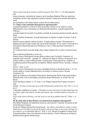zilele acestea mai de pe urmă ne-a grăit nouă prin Fiul” (Evr. 1, 1-2). Descoperirea
prin
semne minunate, controlate de simţuri şi prin insuflarea Duhului Sfânt are autoritate
hotărâtoare pentru viaţa religioasă şi pentru mântuire. Numai prin această Descoperire
omul
are cunoaşterea celor duhovniceşti şi poate deveni duhovnicesc.
17. Când s-a dat oamenilor Descoperirea supranaturala?
Această Descoperire s-a dat de la facerea primilor oameni, în rai, până la venirea
Mântuitorului, care a încununat şi a desăvârşit Descoperirea. Această lungă durată -
5508 ani -
se poate împarţi în trei părţi: Cea dintâi se întinde de la facerea primilor oameni, până la
darea
Legii Vechiului Testament. Această primă parte se împarte la rându-i în două: 1) de la
facerea
primilor oameni până la căderea în păcat; 2) după căderea în păcat. Descoperirea se
înfăţişează potrivit stării omului din aceste două răstimpuri. În rai, omul s-a bucurat de o
Descoperire directă din partea lui Dumnezeu, Care-i vorbea personal. Dumnezeu îl
povăţuia
şi-l conducea direct, îl învăţa despre Sine, despre legătura Sa cu omul şi rostul acestuia
în
lume şi petrecea împreună cu acest om.
Partea a doua a Descoperirii începe odată cu darea Legii Vechiului Testament; ea
cuprinde toate veacurile – aproape 14 – călăuzite de legea lui Moise şi de prooroci şi se
încheie odată cu venirea Mântuitorului. Această parte a Descoperirii nu e deplină, ci
pregătitoare pentru Descoperirea cea deplină. Sfântul Apostol Pavel o numeşte „călăuză
către
Hristos” (Gal. 3, 24).
Partea a treia a Descoperirii este aceea a plinătăţii harului si adevărului (Ioan 1, 17). Ea
începe odată cu venirea Mântuitorului şi se încheie cu ultima scriere a Noului
Testament. Ne
găsim pe treapta cea mai înaltă a Descoperirii dumnezeieşti făcute în persoana însăşi a
Mântuitorului, Care ne dă deplina cunoaştere despre Dumnezeu, ca Acela Care este
Însuşi
Fiului Dumnezeu (Matei 11, 27; Ioan 17, 6). Sfântul Apostol Pavel spune aceasta în
chip
hotarât: „În zilele acestea mai de pe urmă (Dumnezeu) a grăit întru, Fiul” (Evr. 1, 2), şi
tot el
o lămureşte, arătându-i şi scopul: „Făcându-ne cunoscută taina voii Sale după buna Lui
socotinţă, astfel cum hotărise La Sine mai înainte, spre iconomia plinirii vremurilor, ca
toate
să fie iarăşi unite în Hristos, cele din ceruri si cele de pe pământ întru El” (Efes. 1, 9-
10).
18. De unde ştim că Iisus Hristos este desăvârşirea şi plinirea Descoperirii?
Din Sfânta Scriptură, din împlinirea întocmai a proorociilor Vechiului Testament şi din
istoria Bisericii Creştine.
În adevăr, Sfântul Apostol Pavel precizează: „Iar când a venit plinirea vremii, a trimis
Dumnezeu pe Fiul Său Cel născut din femeie, născut sub lege, ca pe cei de sub lege să-i
răscumpere, ca să dobândim înfierea” (Gal. 4, 4-5). Sfintele Evanghelii âi întreg Noul
Testament întăresc întru totul adevărul că Iisus Hristos e Fiul lui Dumnezeu întrupat şi
plinitorul Descoperirii dumnezeieşti.
 